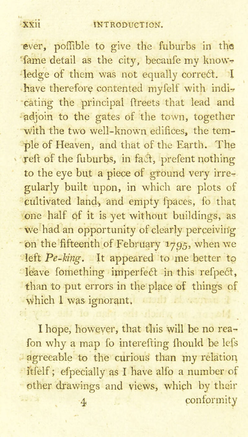 ever, poffible to give the fuburbs in the fame detail as the city, becaufe my know-? ledge of them was not equally correct. I have therefore contented myfelf with indi- cating the principal Rreets that lead and adjoin to the gates of the town, together with the two well-known edifices, the tem- ple of Heaven, and that of the Earth. The reft of the fuburbs, in fa*51, prefent nothing to the eye but a piece of ground very irre- gularly built upon, in which are plots of cultivated land-, and empty fpaces, fo that one half of it is yet without buildings, as we had an opportunity of clearly perceiving on the fifteenth of February 1795, when we left Pe-king. It appeared to me better to leave fomething imperfedt in this refpedf, than to put errors in the place of things of which I was ignorant. I hope, however, that this will be no rea- fon why a map fo interefting fhould be lefs agreeable to the curious than my relation itfelf; efpecially as I have alfo a number of other drawings and views, which by their 4 conformity