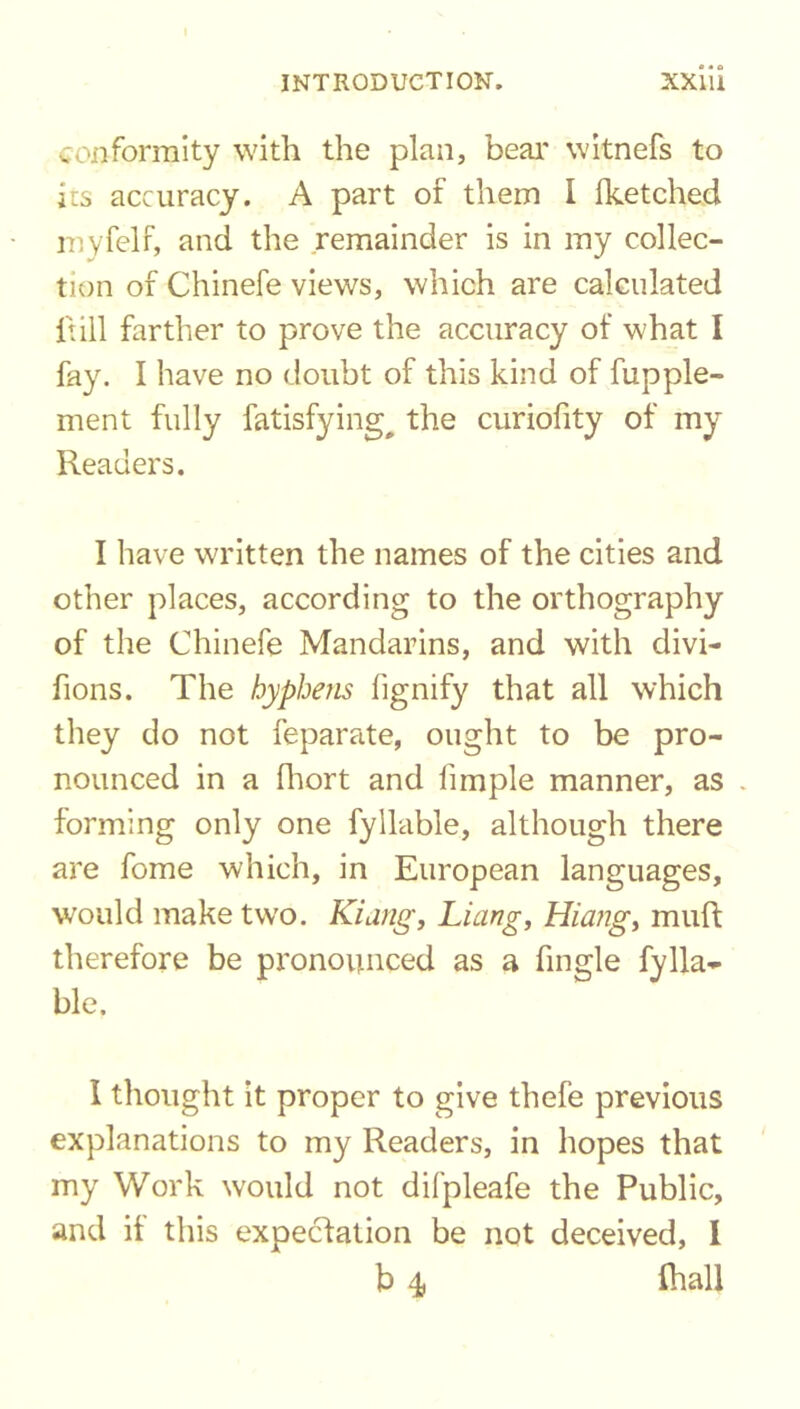 o • a conformity with the plan, bear witnefs to its accuracy. A part of them I fketched royfelf, and the remainder is in my collec- tion of Chinefe views, which are calculated {till farther to prove the accuracy of what I fay. I have no doubt of this kind of fupple- ment fully fatisfying# the curiofity of my Readers. I have written the names of the cities and other places, according to the orthography of the Chinefe Mandarins, and with divi- fions. The hyphens fignify that all which they do not feparate, ought to be pro- nounced in a fhort and limple manner, as . forming only one fyllable, although there are fome which, in European languages, would make two. Kiang, Liang, Hiang, muft therefore be pronounced as a fingle fylla- ble. I thought it proper to give thefe previous explanations to my Readers, in hopes that my Work would not difpleafe the Public, and if this expectation be not deceived, I b 4 fhall