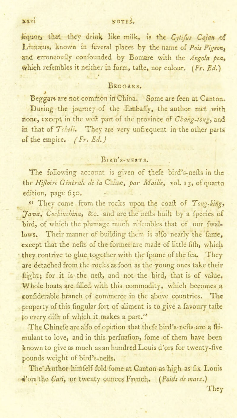 liquor, that they drink like milk, is the Cytifus Cajan of Linnaeus, known in fcveral places by the name of Pols Pigeon^ and erroneoufly confounded by Bomare with the Angola pea, which refembles it neither in form, tafte, nor colour. (Fr. Ed.) Beggars. 3 Beggars are not comrtion iri China. Some are feen at Canton. During the journey of the Embaffy, the author met with none, except in the weft part of the province of Chang-tong, and in that of Tcheli. They are very unfrequent in the other parts of the empire. (Fr. Ed.) Bird’s-nests. The following account is given of thefe bird’s-nefts in the the Hifloire Generate de la Chine, par Maille, vol. 13, of quarto edition, page 650. &lt;s They come from the rocks upon the coaft of Tong-ling, 'Java, Cocb'tnchina, &amp;c. and are the nefts built by a fpecies of bird, of which the plumage much refembles that of our f\val- lows. Their manner of building them is alfo nearly the fame, except that the nefts of the former are made of little fifh, which they contrive to glue together with the fpume of the fea. They are detached from the rocks as foon as the young ones take their flight; for it is the neft, and not the bird, that is of value. Whole boats are filled with this commodity, which becomes a confulerable branch of commerce in the above countries. The property of this fingular fort of aliment is to give a favoury tafte $.0 every difh of which it makes a part.” The Chinefe are alfo of opinion that thefe bird’s-nefts are a fti- mulant to love, and in this perfuafion, fome of them have been known to give as much as an hundred Louis d’prs for twenty-five pounds weight of bird’s-nefts. The'Author himfelf fold fome at Canton as high as fix Louis i’ors the Cati, or twenty ounces French. (Pauls de marc.) They