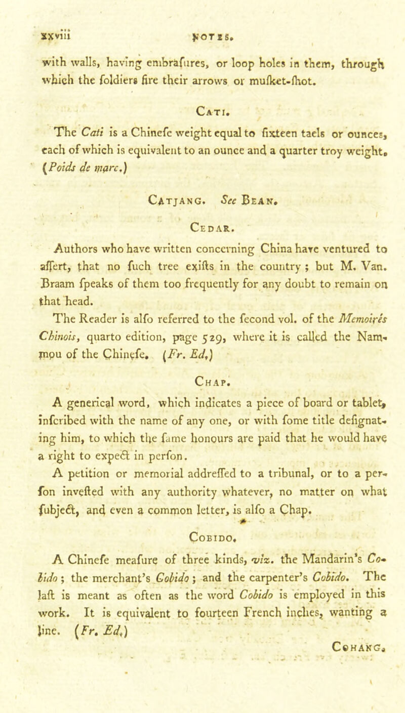 with walls, having embrafures, or loop holes in them, through which the foldiers fire their arrows or mufket-fhot. Cati. The Cati is a Chinefe weight equal to fixteen taels or ounces, each of which is equivalent to an ounce and a quarter troy weights (Poids de marc.) Catjang. See Bean. > • .1 ,• , i Cedar. Authors who have written concerning China have ventured to aflert, that no fuch tree exifts in the country ; but M. Van. Braam fpeaks of them too frequently for any doubt to remain on that head. The Reader is alfo referred to the fecond vol. of the Memoires Chinois, quarto edition, page 529, where it is called the Nam-. papu of the Chinefe. (Fr. Ed,) Chap. A generical word, which indicates a piece of board or tablet* inferibed with the name of any one, or with fome title defignaU ing him, to which the fame honours are paid that he would have a right to expedt in perfon. A petition or memorial addreffed to a tribunal, or to a per- fon inverted with any authority whatever, no matter on what fubjeft, and even a common letter, is alfo a Chap. COBIDO. A Chinefe meafure of three kinds, viz. the Mandarin’s Co* lido ; the merchant’s Cobido; and the carpenter’s Cobido. The laft is meant as often as the word Cobido is employed in this work. It is equivalent to fourteen French inches, wanting 3 line. (Fr. Ed,) Cohang.