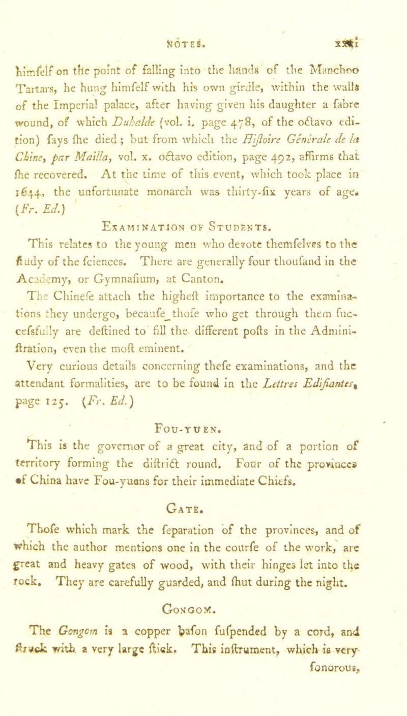 himfelf on the point of falling into the hands of the Manchoo Tartars, he hung himfelf with his own girdle, within the walls of the Imperial palace, after having given his daughter a fabre wound, of which Duhclde (vol. i. page 478, of the oftavo edi- tion) fays fhe died ; but from which the Hijloire Generals de la Chine, far Mai Ha, vol. x. octavo edition, page 492, affirms that {he recovered. At the time of this event, which took place in 1644, the unfortunate monarch was thirty-fix years of age# (Fr. Ed.) Examination of Students. This relates to the young men who devote themfelves to the fiudy of the fciences. There are generally four thoufand in the Academy, or Gymnafium, at Canton. The Chinefe attach the higheft importance to the examina- tions they undergo, becaufe^thofe who get through them fuc- cefsfully are deftined to fill the different pofts in the Admini- ftration, even the moll eminent. Very curious details concerning tliefe examinations, and the attendant formalities, are to be found in the Lettres Edifiantes% page 125. (Fr. Ed.) Fou-yuen. This is the governor of a great city, and of a portion of territory forming the diftridl round. Four of the provinces •f China have Fou-yuans for their immediate Chiefs. Gate. Thofe which mark the feparation of the provinces, and of which the author mentions one in the courfe of the work, are great and heavy gates of wood, with their hinges let into the rock. They are carefully guarded, and fhut during the night. GongoM. The Gongcm is a copper bafon fufpended by a cord, and ffiruck with a very large ftiek. This inftrument, which is very fonorous.