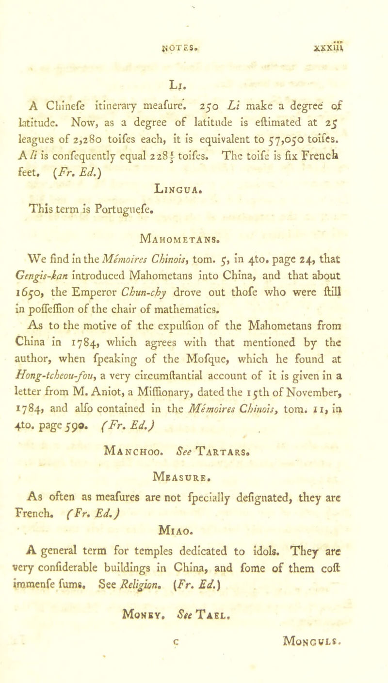 u. A Chinefe itinerary meafure. 250 Li make a degree of latitude. Now, as a degree of latitude is eftimated at 25 leagues of 2,280 toifes each, it is equivalent to 57,050 toifes. Alt is confequently equal 228^ toifes. The toife is fix French feet. (Fr. Ed.) Lingua. This term is Portuguefe. Mahometans. We find in the Memoires Chinois, tom. 5, in 4to. page 24, that Gengis-kan introduced Mahometans into China, and that about 1650, the Emperor Chun-cby drove out thofe who were ftill in pofleffion of the chair of mathematics. As to the motive of the expulfion of the Mahometans from China in 1784, which agrees with that mentioned by the author, when fpeaking of the Mofque, which he found at Hong-tcheou-fou, a very circumftantial account of it is given in a letter from M. Aniot, a Miffionary, dated the 15th of November, 1784, and alfo contained in the Memoires Chinois, tom. 11, in 4to. page 590. (Fr. Ed.) Manchoo. See Tartars. Measure. As often as meafures are not fpecially defignated, they are French. (Fr. Ed.) Mi AO. A general term for temples dedicated to idols. They are very confiderable buildings in China, and fome of them coll tramenfe fums. See Religion. (Fr. Ed.) Money, *SWTael. c Mongols.