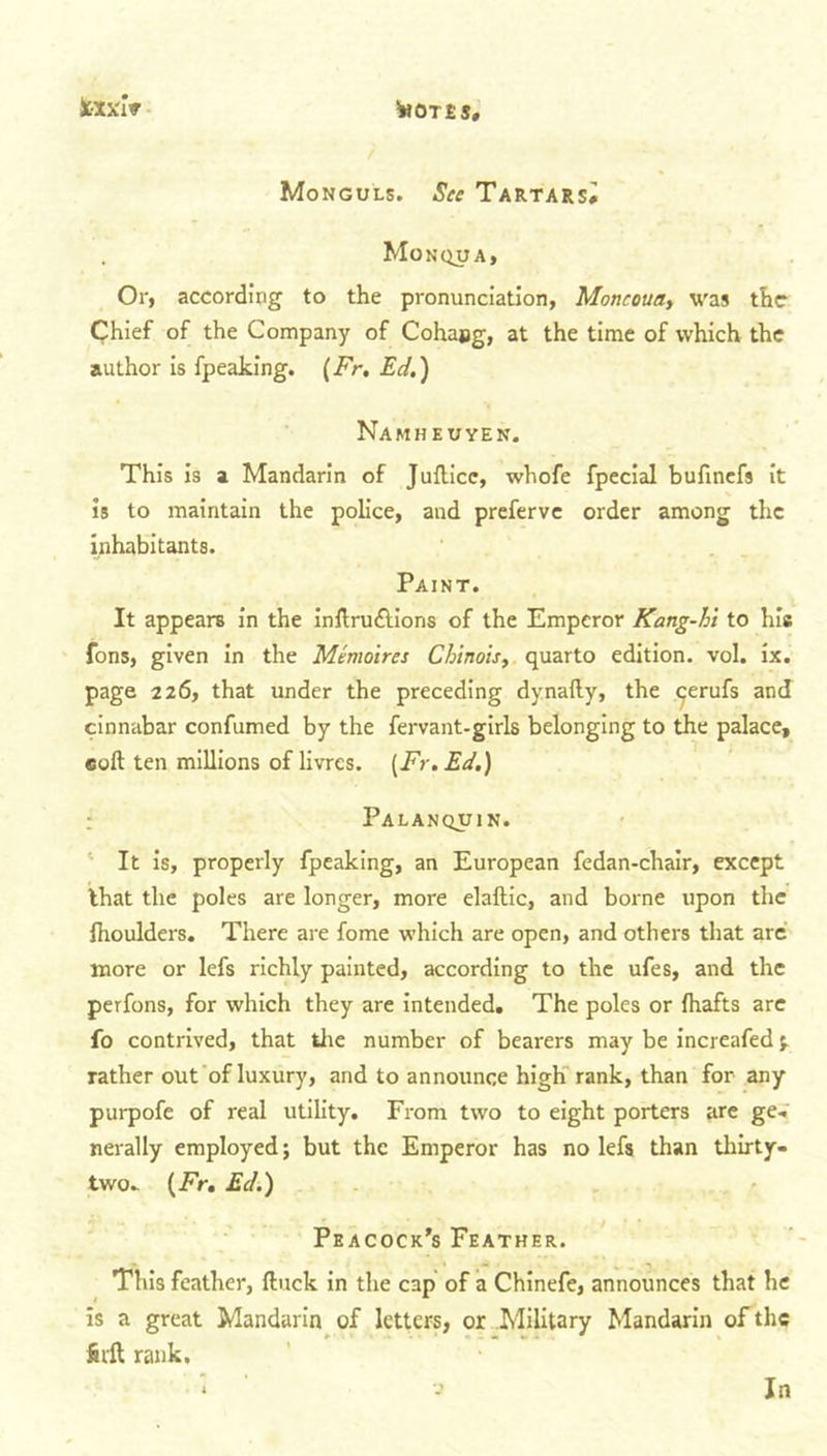 Sc-xxiV Monguls. See Tartars^ . Monqua, Or, according to the pronunciation, Moncouay was the Chief of the Company of Cohajig, at the time of which the author is fpeaking. (Fr. Ed.) Namheuyen. This is a Mandarin of Juflice, whofe fpecial bufinefs it is to maintain the police, and preferve order among the inhabitants. Paint. It appears in the inllrudlions of the Emperor Kang-hi to his fons, given in the Me moires Chinois, quarto edition, vol. ix. page 226, that under the preceding dynafty, the ^erufs and cinnabar confumed by the fervant-girls belonging to the palace, coll ten millions of livres. (Fr. Ed.) Palanquin. It is, properly fpeaking, an European fedan-chair, except that the poles are longer, more elaftic, and borne upon the Ihoulders. There are fome which are open, and others that arc more or lefs richly painted, according to the ufes, and the perfons, for which they are intended. The poles or fhafts are fo contrived, that the number of bearers may be increafed ^ rather out of luxury, and to announce high rank, than for any purpofe of real utility. From two to eight porters are ge. nerally employed; but the Emperor has no lefs than thirty- two. (Fr, Ed.) Peacock’s Feather. This feather, Hack in the cap of a Chinefe, announces that he is a great Mandarin of letters, or Military Mandarin of the fit'll rank.