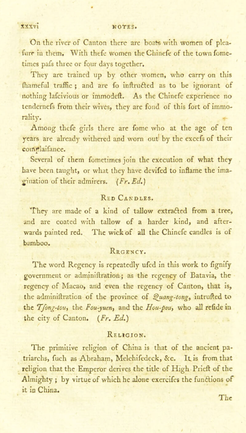 On the river of Canton there are boats with women of plea- fure in diem. With thefe women the Chinefe of the town fome- times pafs three or four days together. They are trained up by other women, who carry on this fhameful traffic ; and are fo inftrutted as to be ignorant of nothing lafcivious or immodeft. As the Chinefe experience no tendernefs from their wives, they are fond of this fort of immo- rality. T Among thefe girls there are fome who at the age of ten years are already withered and worn out* by the excefs of their comjflaifance. Several of them fometimes join the execution of what they have been taught, or what they have devifed to inflame the ima- gination of their admirers. (Fr.Ec/.) Red Candles. They are made of a kind of tallow extracted from a tree, and are coated with tallow of a harder kind, and after- wards painted red. The wick of all the Chinefe candles is of bamboo. Rrgency. The word Regency is repeatedly ufed in this work to fignify government or adminiftration; as the regency of Batavia, the regency of Macao, and even the regency of Canton, that is, the adminiftration of the province of ^uang-tong, intruded to the Tfong-tou, the Fou-yuetiy and the Hou-pou, who all refide in the city of Canton. (Fr. Ed.) Religion. The primitive religion of China is that of the ancient pa- triarchs, fuch as Abraham, Melchifedeck, &c. It is from that religion that the Emperor derives the title of High Prieft of the Almighty ; by virtue of which he alone exercifes the functions of it id China. The