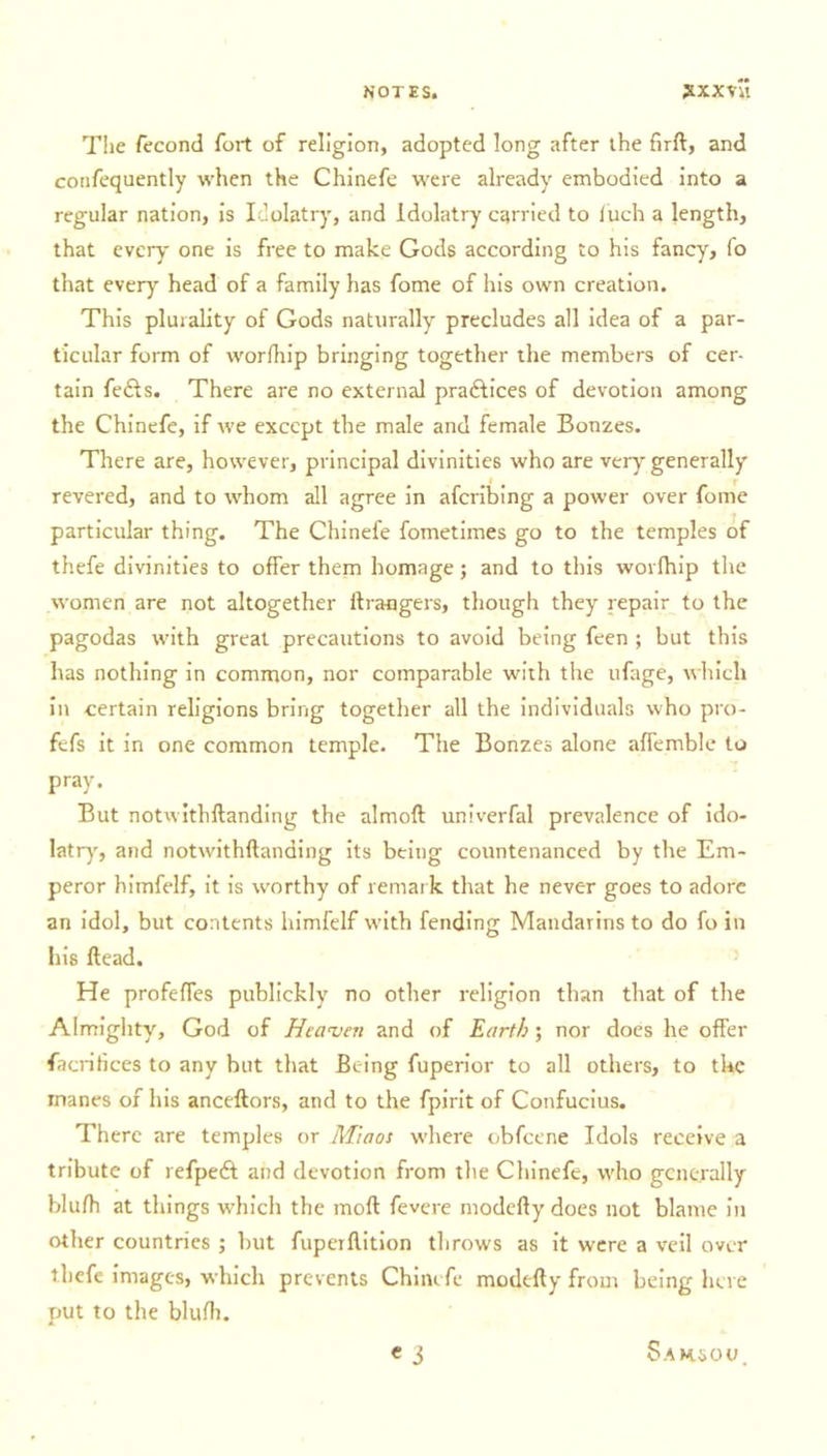 The fecond fort of religion, adopted long after the firft, and confequently when the Chinefe were already embodied into a regular nation, is Idolatry, and Idolatry carried to luch a length, that every one is free to make Gods according to his fancy, (o that every head of a family has fome of his own creation. This plurality of Gods naturally precludes all idea of a par- ticular form of worfhip bringing together the members of cer- tain fe&amp;s. There are no external pradlices of devotion among the Chinefe, if we except the male and female Bonzes. There are, however, principal divinities who are very generally revered, and to whom all agree in aferibing a power over fome particular thing. The Chinefe fometimes go to the temples of thefe divinities to offer them homage; and to this worlhip the women are not altogether ftrangers, though they repair to the pagodas with great precautions to avoid being feen ; but this has nothing in common, nor comparable with the ufage, which in certain religions bring together all the individuals who pro- fefs it in one common temple. The Bonzes alone afTemble to pray. But notwithftanding the almoft univerfal prevalence of ido- latry, and notwithftanding its being countenanced by the Em- peror himfelf, it is worthy of remar k that he never goes to adore an idol, but contents himfelf with fending Mandarins to do fo in his ftead. He profeffes publickly no other religion than that of the Almighty, God of Heaven and of Earth; nor does he offer facritices to any but that Being fuperior to all others, to the manes of his anceftors, and to the fpirit of Confucius. There are temples or Miaos where obfeene Idols receive a tribute of refperfi and devotion from the Chinefe, who generally blufh at things which the mod fevere modefty does not blame in other countries ; but fuperftition throws as it were a veil over thefe images, which prevents Chinefe modefty from being here put to the blufh. « 3 Saksou