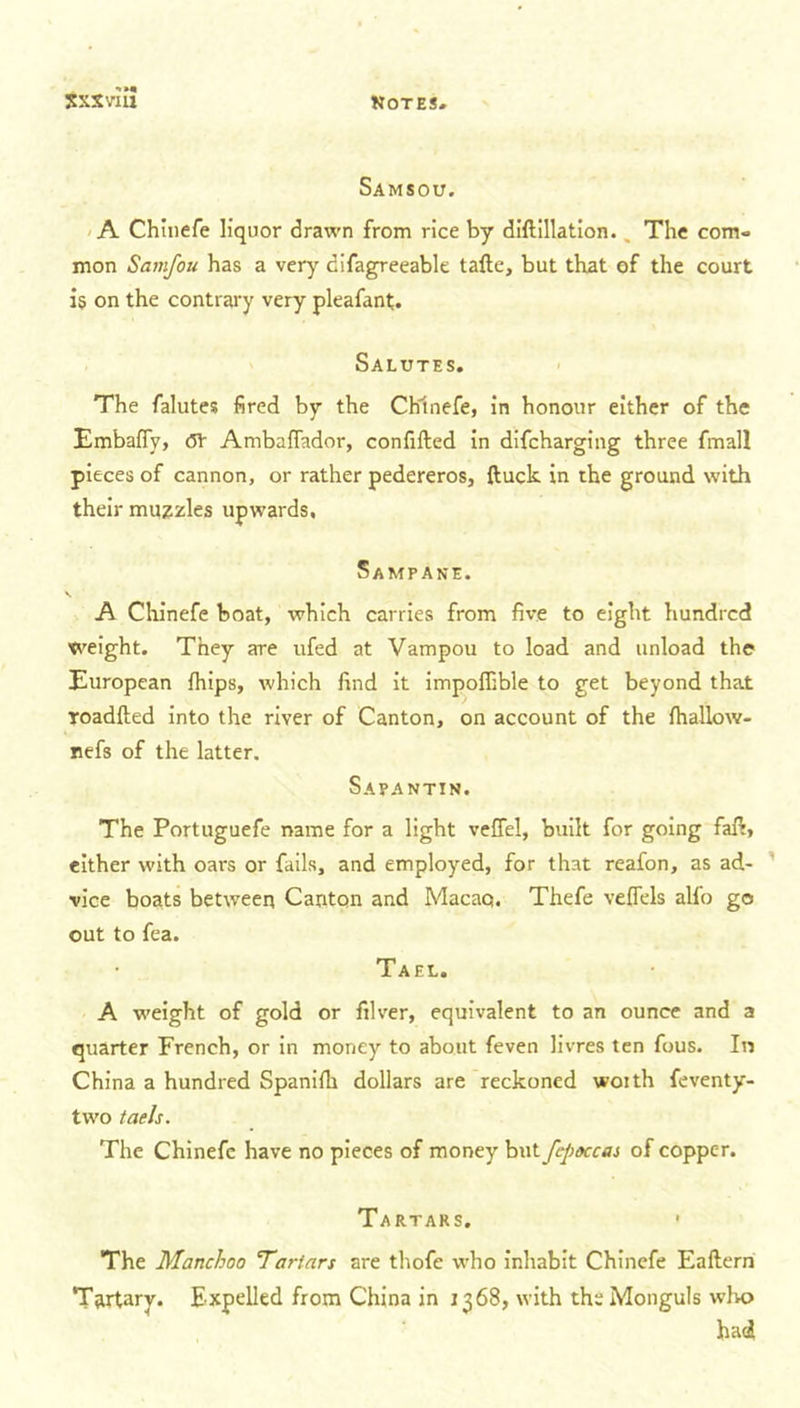 Samsou. A Chinefe liquor drawn from rice by diftillation.. The com- mon Samfou has a very cifagreeable tafte, but that of the court is on the contrary very pleafant. Salutes. The falutes fired by the Chinefe, in honour either of the Embafly, dt Ambaffador, confifted in difcharging three fmall pieces of cannon, or rather pedereros, ftuck in the ground with their muzzles upwards. Sampane. v A Chinefe boat, which carries from five to eight hundred weight. They are ufed at Vampou to load and unload the European fhips, which find it impoffible to get beyond that Toadfted into the river of Canton, on account of the Ihallow- nefs of the latter. Sapantin. The Portuguefe name for a light veffel, built for going fafi, either with oars or fails, and employed, for that reafon, as ad- vice boats between Canton and Macao. Thefe vefTels alio go out to fea. Tael. A weight of gold or filver, equivalent to an ounce and a quarter French, or in money to about feven livres ten fous. In China a hundred Spanilh dollars are reckoned woith feventy- two taels. The Chinefe have no pieces of money but fepoccas of copper. Tartars. The Manchoo Tartars are thofe who inhabit Chinefe Eaftern Tftrtary. Expelled from China in 1368, with theMonguls who had