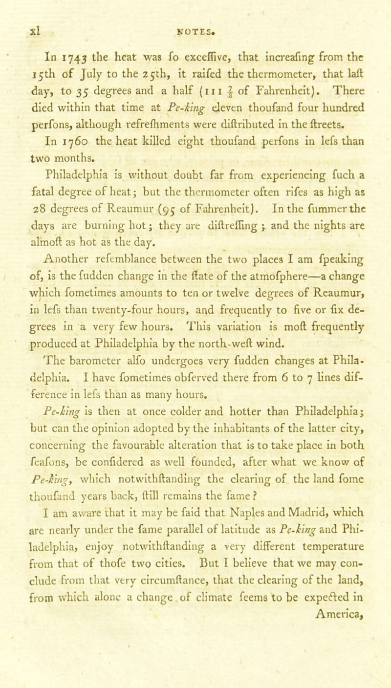 In 1743 the heat was fo exceflive, that increafing from the 15th of July to the 25th, it raifed the thermometer, that laft day, to 35 degrees and a half (111 | of Fahrenheit). There died within that time at Pe-king eleven thoufand four hundred perfons, although refrefhments were diftributed in the ftreets. In 1760 the heat killed eight thoufand perfons in lefs than two months. Philadelphia is without doubt far from experiencing fuch a fatal degree of heat; but the thermometer often rifes as high as 28 degrees of Reaumur (95 of Fahrenheit). In the fummerthe days are burning hot; they are diftreifing ; and the nights are almoft as hot as the day. Another refemblance between the two places I am fpeaking of, is the fudden change in the (late of the atmofphere—a change which fometimes amounts to ten or twelve degrees of Reaumur, in lefs than twenty-four hours, and frequently to five or fix de- grees in a very few hours. This variation is moll frequently produced at Philadelphia by the north-weft wind. The barometer alfo undergoes very fudden changes at Phila- delphia. I have fometimes obferved there from 6 to 7 lines dif- ference in lefs than as many hours. Pe-king is then at once colder and hotter than Philadelphia; but can the opinion adopted by the inhabitants of the latter city, concerning the favourable alteration that is to take place in both feafons, be confidered as well founded, after what we know of Pe-king, which notwithftanding the clearing of the land fome thoufand years back, (till remains the fame ? I am aware that it may be faid that Naples and Madrid, which are nearly under the fame parallel of latitude as Pe-king and Phi- ladelphia, enjoy notwithftanding a very different temperature from that of thofe two cities. But I believe that we may con- clude from that very circumftance, that the clearing of the land, from which alone a change of climate feems to be expected in America,