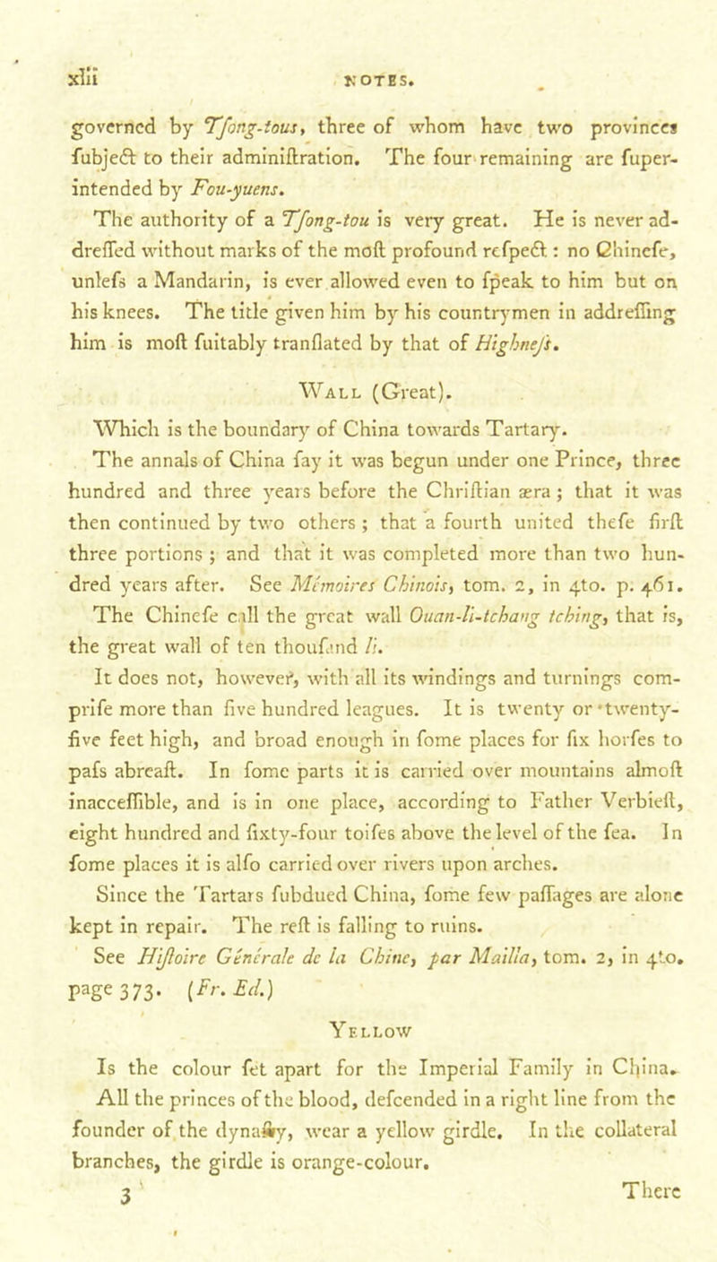 governed by Tfong-tous, three of whom have two provinces fubjedf to their adminiftration. The four remaining are fuper- intended by Fou-yuens. The authority of a Tfong-tou is very great. He is never ad- drefled without marks of the moil profound refpeft : no Qhinefe, unlefs a Mandarin, is ever allowed even to fpeak to him but on his knees. The title given him by his countrymen in addreffing him is mod fuitably tranflated by that of HigJme/t. Wall (Great). Which is the boundary of China towards Tartary. The annals of China fay it was begun under one Prince, three hundred and three years before the Chriftian aera; that it was then continued by two others ; that a fourth united thefe firft three portions ; and that it was completed more than two hun- dred years after. See Mcmo'tres Chinois, tom. 2, in 4to. p. 461. The Chinefe call the great wall Ouan-li-tchang tebing, that is, the great wall of ten thoufmd /;. It does not, however, with all its windings and turnings com- prife more than five hundred leagues. It is twenty or 'twenty- five feet high, and broad enough in fome places for fix horfes to pafs abreaft. In fome parts it is carried over mountains almoft inaccefiible, and is in one place, according to Father Verbieft, eight hundred and fixty-four toifes above the level of the fea. In fome places it is alfo carried over rivers upon arches. Since the Tartars fubdued China, fome few pafiages are alone kept in repair. The reft is falling to ruins. See Hijloirc Gtncrale dc la Chine, par Madia, tom. 2, in 4to. page 373. [Fr. Ed.) Yellow Is the colour fet apart for the Imperial Family in China. All the princes of the blood, defeended in a right line from the founder of the dynally, wear a yellow girdle. In the collateral branches, the girdle is orange-colour. 3 There