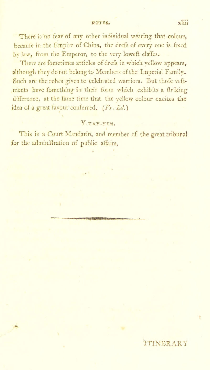 There is no fear of any other individual wearing that colour, becaufe in the Empire of China, the drefs of every one is fixed by law, from the Emperor, to the very lowed claffes. There are fometimes articles of drefs in which yellow appears, although they do not belong to Members of the Imperial Family. Such are the robes given to celebrated warriors. But thofe veft- ments have lomething in their form which exhibits a linking difference, at the fame time that the yellow colour excites the idea of a great favour conferred. [Fr. Ed.) Y-tAY-YEN. This is a Court Mandarin, and member of the great tribunal for the adminiftration of public affairs. itinerary