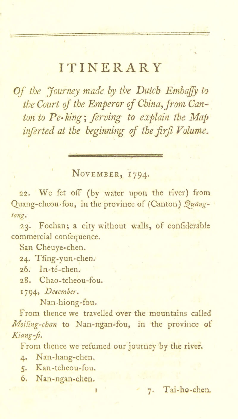 Of the Journey made by the Dutch Embajfy to the Court of the Emperor of China, from Can- ton to Pe- king; ferving to explain the Map infer ted at the beginning of the jirji Volume. November, 1794. 22. We fet off (by water upon the river) from Quang-cheou-fou, in the province of (Canton) £htang- tong. 23. Fochan; a city without walls, of conliderablc commercial conlequence. San Cheuye-chen. 24. Tfing-yun-chen.' 26. In-te-chen. 28. Chao-tcheou-fou. 1794, Detcmber. Nan-hiong-fou. From thence we travelled over the mountains called Mciling-chan to Nan-ngan-fou, in the province of Kiang-fu From thence we refumed our journey by the river. 4. Nan-hang-chen. 5. Kan-tcheou-fou. 6. Nan-ngan-chen.