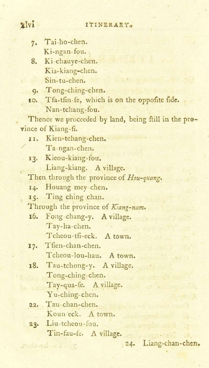 7. Tai-ho-chen. Ki-ngan-fou. v 8. Ki-chauye-chen. Kia-kiang-chen. Sin-tu-chen. 9. Tong-ching-chen. 10. Tfa-tiin-fe, which is on the opposite fide. Nan-tchang*fou. Thence we proceeded by land, being {till in the pro- vince of Kiang-fi. 11. Kien-tchang-chen. Ta ngan-chen. 13. Kieou-kiang-fou. Liang-kiang. A village. Then through the province of Hou-quanig, 14. Houang mey chen. 15. Ting ching chan. Through the province of Ktang-nam. 16. Fong chang-y. A village. Tay-ha-chen. Tcheou-tfi~eck. A town. 17. Tfien-chan-chen. Tcheou-lou-hau. A town. 18. Tau-tchong-y. A village. Tong-ching-chen. Tay-qua-fe. A village. Yu-ching- chen. 22. Tau chan-chen. Koun eck. A town. 23. Liu-tcheou-fou. Tin-fau-fe. A village. 24. Liang-chan*chen.