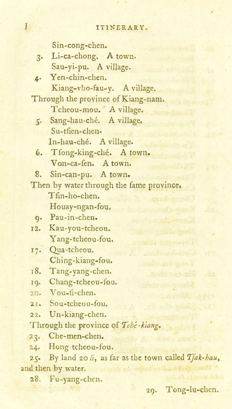 Sin-cong-chen. 3. jLi-ca-chong. A town. Sau-yi-pu. A village. 4. Yen-chin-chen. Kiang-vho-fau-y. A village. Through the province of Kiang-nam. Tcheou-mou. A village. 5. Sang-hau-che. A village, Su-tfien-chen* In-hau-che. A village. 6. Tfong-king-che. A towg. Von-ca-fen. A town. 8. Sin-can-pu. A town. Then by water through the fame province* Tfin-ho-chen. Houay-ngan-fou, 9. Pau-in-chen. 12. Kau-you-tcheou. Y ang-tcheou-fou. 17. Qua-tcheou. Ching-kiang-fou. 18. Tang-yang-chen. ig. Chang-tcheou-fou. 20. Yovt-fi-chen. 21. Sou-tcheou-fou. 22. Un-kiang-chen. Through the province of Tcbe-kiang, 23. Che-men-chen. 24. Hong-tcheou-fou. 25. By land 20 //, as far as the town called Tfak-hau, and then by water. 28. Fu-yang-chen. 29. Tong-lu-chcn.