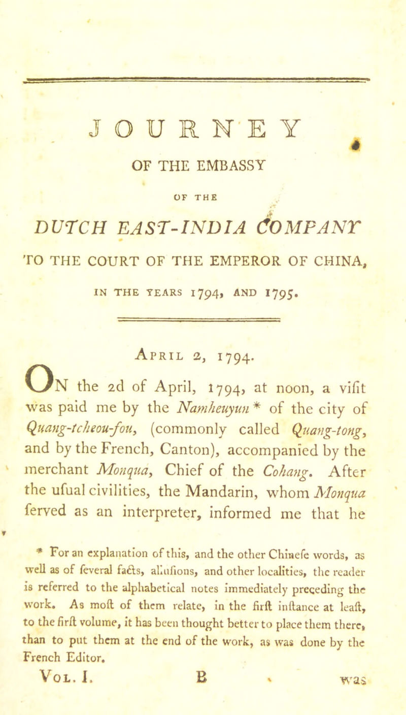 * OF THE EMBASSY OF THE A DUTCH EAST-INDIA COMPANY 0 TO THE COURT OF THE EMPEROR OF CHINA, IN THE TEARS 1794, AND 1795. April 2, 1794. On the 2cl of April, 1794, at noon, a vifit was paid me by the Namheuyun * of the city of Quang-tclieou-fou, (commonly called Quang-tong, and by the French, Canton), accompanied by the merchant Monqua, Chief of the Cohang. After the ufual civilities, the Mandarin, whom Monqua ferved as an interpreter, informed me that he ? * For an explanation of tins, and the other Chinefe words, as well as of feveral fafts, almlions, and other localities, the reader is referred to the alphabetical notes immediately preceding the work. As mod of them relate, in the firft indance at lead, to the fird volume, it has been thought better to place them there, than to put them at the end of the work, as was done by the French Editor. was