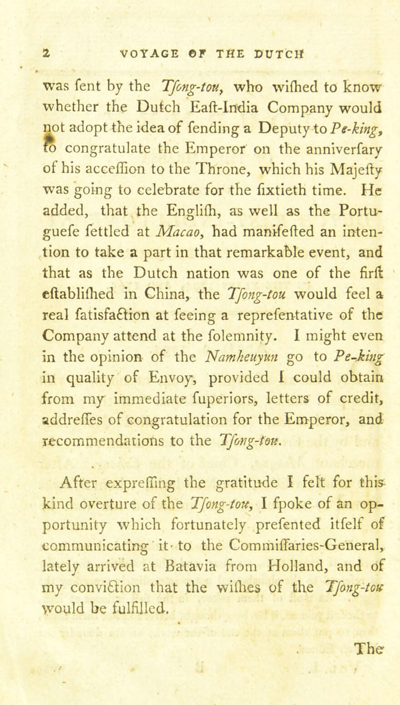 was fent by the Tfong-tou, who wifhed to know whether the Dutch Eaft-India Company would not adopt the idea of fending a Deputy to Ps-king, ro congratulate the Emperor on the anniverfary of his acceffion to the Throne, which his Majefty was going to celebrate for the fixtieth time. He added, that the Englifh, as well as the Portu- guefe fettled at Macao, had manifefted an inten- tion to take a part in that remarkable event, and that as the Dutch nation was one of the firft eftablifhed in China, the Tfong-tou would feel a real fatisfa&amp;ion at feeing a reprefentative of the Company attend at the folemnity. I might even in the opinion of the Namheuyun go to Pe-king in quality of Envoy, provided I could obtain from my immediate fuperiors, letters of credit, addreffes of congratulation for the Emperor, and recommendations to the Tfong-tou. After exprelling the gratitude I felt for this- kind overture of the Tfong-tou, I fpoke of an op- portunity which fortunately prefented itfelf of communicating it- to the Commiffaries-General, lately arrived at Batavia from Holland, and of my convi£tion that the vvifhes of the Tfong-tou would be fulfilled. The