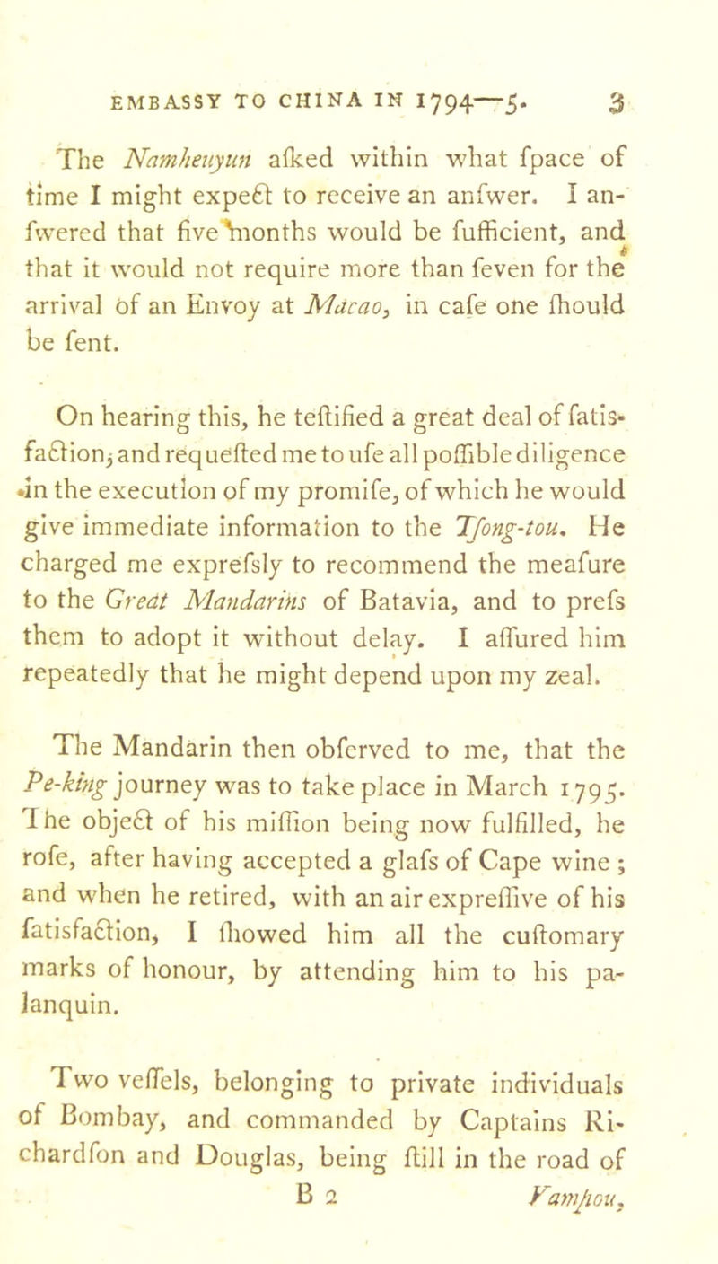 The Namheuyun a (keel within what fpace of time I might expert to receive an anfwer. I an- fwered that five Ynonths would be fufficient, and that it would not require more than feven for the arrival of an Envoy at Macao, in cafe one fhould be fent. On hearing this, he teftified a great deal of fatis- fadlionj and requeued me to ufe all pofhble diligence •in the execution of my promife, of which he would give immediate information to the Tfong-tou. He charged me exprefsly to recommend the meafure to the Great Mandarins of Batavia, and to prefs them to adopt it without delay. I allured him repeatedly that he might depend upon my zeal. The Mandarin then obferved to me, that the Pe-king journey was to take place in March 1795. I he objedt of his million being now fulfilled, he rofe, after having accepted a glafs of Cape wine ; and when he retired, with an air exprellive of his fatisfaclionj I thowed him all the cuftomary marks of honour, by attending him to his pa- lanquin. Two veflels, belonging to private individuals ol Bombay, and commanded by Captains Ri- chardfon and Douglas, being ftill in the road of B 2 Vamjiou,