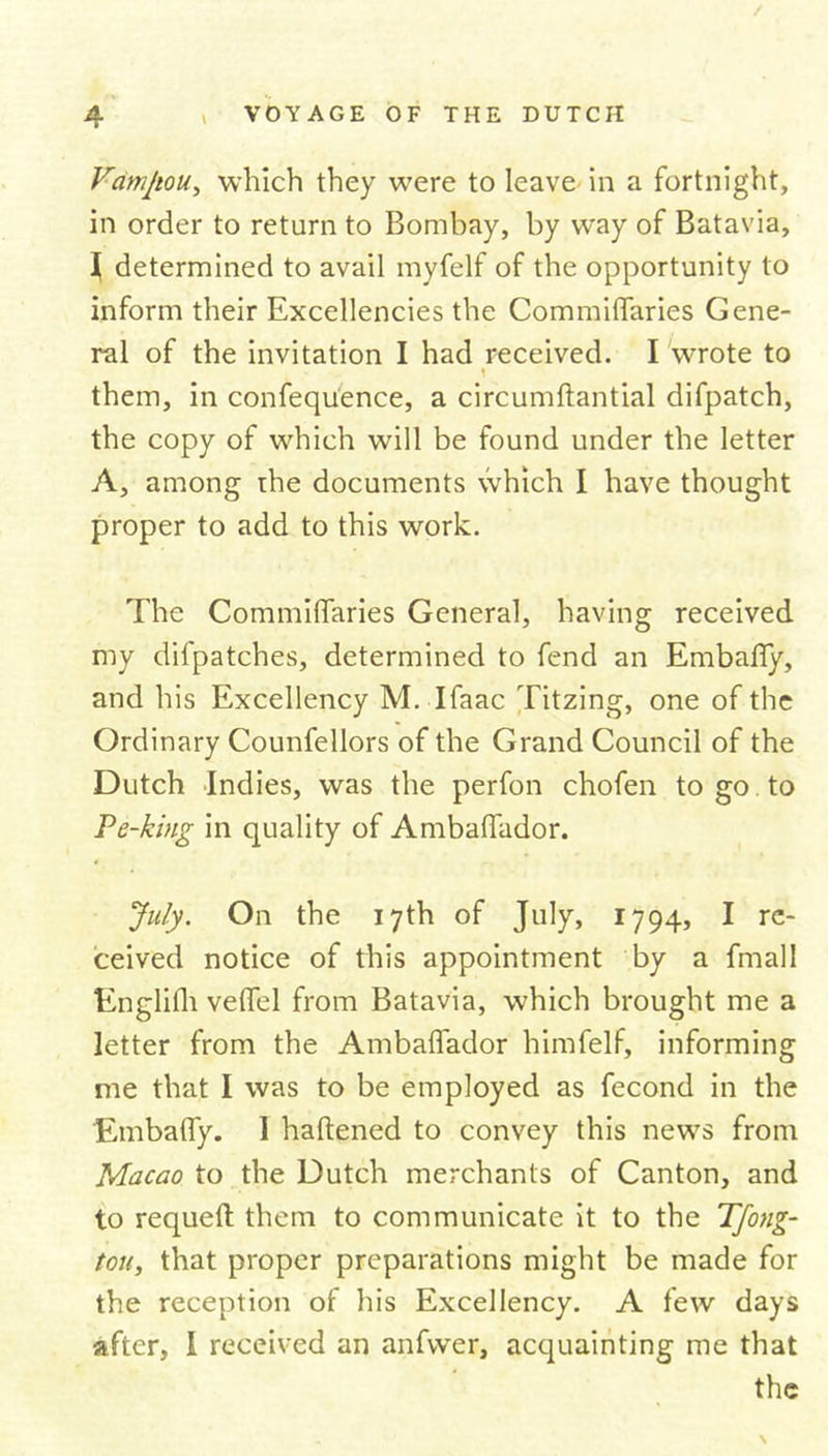 Vamjiou, which they were to leave in a fortnight, in order to return to Bombay, by way of Batavia, | determined to avail myfelf of the opportunity to inform their Excellencies the Commiflaries Gene- ral of the invitation I had received. I wrote to \ them, in confequence, a circumftantial difpatch, the copy of which will be found under the letter A, among the documents which I have thought proper to add to this work. The Commiflaries General, having received my difpatches, determined to fend an Embafiy, and his Excellency M. Ifaac Titzing, one of the Ordinary Counfellors of the Grand Council of the Dutch Indies, was the perfon chofen to go to Pe-king in quality of Ambaffador. July. On the 17th of July, 1794, I re- ceived notice of this appointment by a fmall Englifh velfel from Batavia, which brought me a letter from the Ambaflador himfelf, informing me that I was to be employed as fecond in the Embafly. I haftened to convey this news from Macao to the Dutch merchants of Canton, and to requeft them to communicate it to the Tfong- tou, that proper preparations might be made for the reception of his Excellency. A few days after, I received an anfwer, acquainting me that the