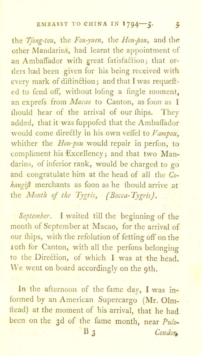 the Tfong-tou, the Fou-yuen, the Hou-Jiou, and the other Mandarins, had learnt the appointment of an Ambaffador with great fatisfa&amp;ion; that or- ders had been given for his being received with every mark of diftin6tion; and that I was requeu- ed to fend off, without lofing a fingle moment, an exprefs from Macao to Canton, as foon as I lliould hear of the arrival of our (hips. They added, that it was fuppofed that the Ambaffador would come dire£tly in his own veffel to Vampou, whither the Hou-pou. would repair in perfon, to compliment his Excellency; and that two Man- darins, of inferior rank, would be charged to go and congratulate him at the head of all the Co~ hangijl merchants as foon as he fhould arrive at the Mouth of the Tygris, ( Bocca-Tygris). September. I waited till the beginning of the month of September at Macao, for the arrival of our ihips, with the refolution of fetting off on the 10th for Canton, with all the perfons belonging to the Direction, of which I was at the head. We went on board accordingly on the 9th. in the afternoon of the fame day, I was in- formed by an American Supercargo (Mr. Olm- ltead) at the moment of his arrival, that he had been on the 3d of the fame month, near Pulo- b 3 Condor*