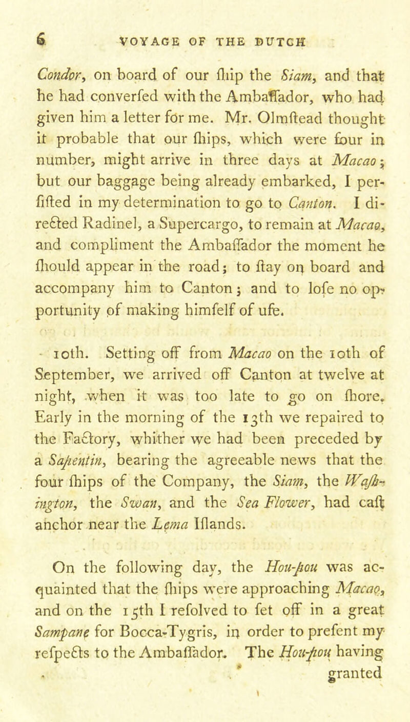 Condor, on board of our flap the Siam, and that he had converfed with the Ambaffador, who had given him a letter for me. Mr. Olmftead thought it probable that our fhips, which were four in number, might arrive in three days at Macao but our baggage being already embarked, I per- fifted in my determination to go to Canton. I di- refted Radinel, a Supercargo, to remain at Macao, and compliment the Ambaffador the moment he ihould appear in the roadj to flay on board and accompany him to Canton; and to lofe no op- portunity of making himfelf of ufe. ioth. Setting off from Macao on the loth of September, we arrived off Canton at twelve at night, .when it was too late to go on fhore. Early in the morning of the 13th we repaired to the Factory, whither we had been preceded by a Sajientin, bearing the agreeable news that the four fhips of the Company, the Siam, the Wajh- ington, the Swan, and the Sea Flower, had caff anchor near the Lem a Iflands. On the following day, the Hon-Jiou was ac- quainted that the fhips were approaching Macao, and on the 15th I refolved to fet off in a great Samp an? f°r Bocca-Tygris, ii) order to prefent my refpe&amp;s to the Ambaffador. The Hou-Jiott having granted