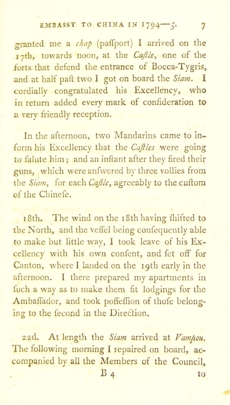 granted me a chap (paffport) I arrived on the 17th, towards noon, at the Cajile, one of the forts that defend the entrance of Bocca-Tygris, and at half paft two I got on board the Siam. I cordially congratulated his Excellency, who in return added every mark of confideration to a very friendly reception. In the afternoon, two Mandarins came to in- form his Excellency that the Cafiles were going to falute him; and an inftant after they fired their guns, which were anfwered by three vollies from the Siam, for each Cajile, agreeably to the cuftom of the Chinefe. 18th. The wind on the 18th having drifted to the North, and the veffel being confequently able to make but little way, I took leave of his Ex- cellency with his own confent, and fet off for Canton, where I landed on the 19th early in the afternoon. I there prepared my apartments in fuch a wTay as to make them fit lodgings for the Ambaffador, and took poffeflion of thofe belong- ing to the fecond in the Direction. 22d. At length the Siam arrived at Vamhou. The following morning I repaired on board, ac- companied by all the Members of the Council, B 4 to