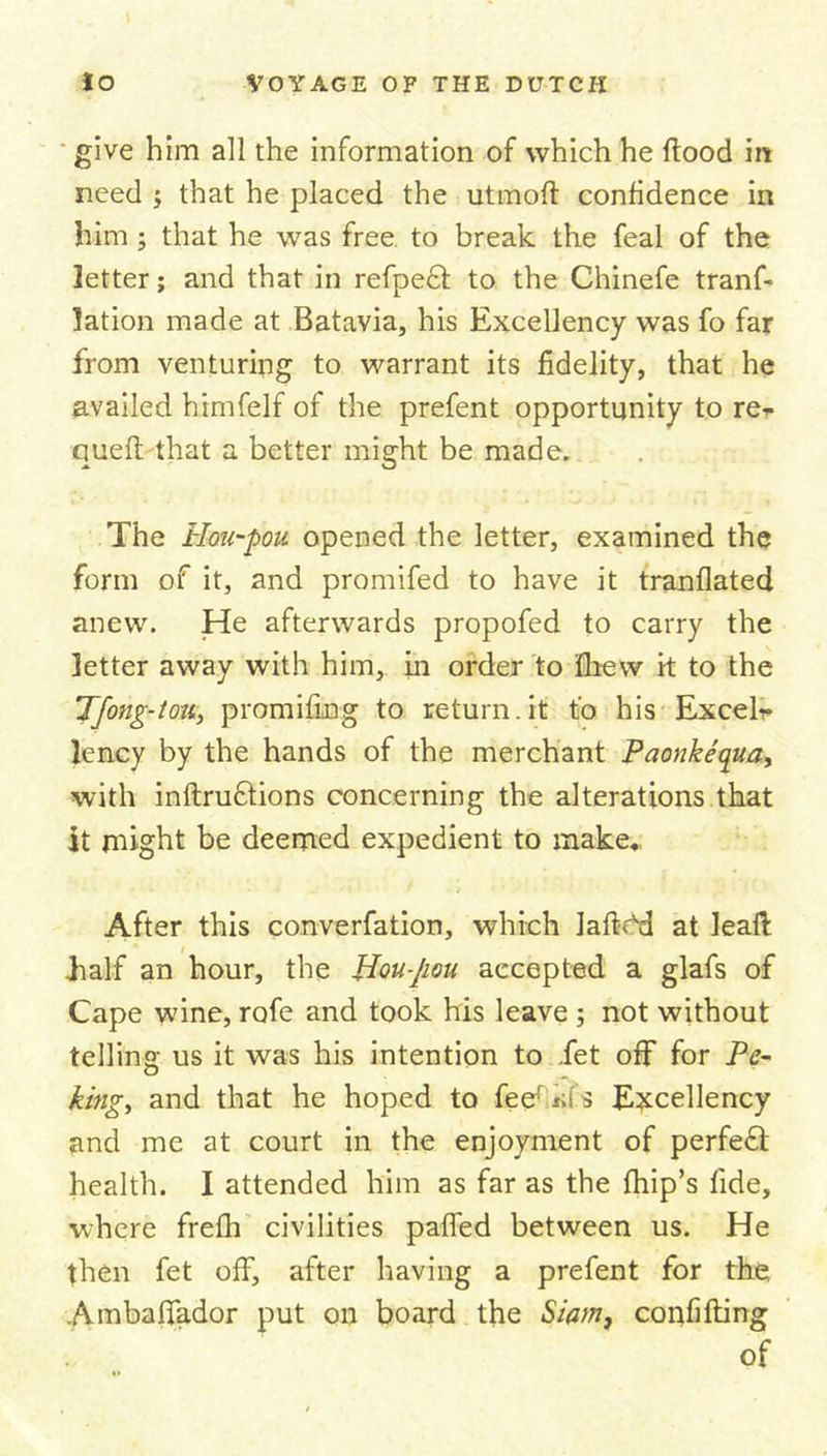 give him all the information of which he Hood in need $ that he placed the utmoft confidence in him; that he was free to break the feal of the letter; and that in refpeft to the Chinefe tranf- lation made at Batavia, his Excellency was fo far from venturing to warrant its fidelity, that he availed himfelf of the prefent opportunity to re* queft that a better might be made. The Hmt-pou opened the letter, examined the form of it, and promifed to have it tranflated anew. He afterwards propofed to carry the letter away with him, in order to flievv it to the Tfong-tou, promifing to return.it to his Excels lency by the hands of the merchant Paonkequa, with inftruftions concerning the alterations that it might be deemed expedient to make. After this converfation, which lafHd at leaf!: half an hour, the Hou-Jiou accepted a glafs of Cape wine, rofe and took his leave 5 not without telling; us it was his intention to fet off for Pe- king, and that he hoped to feqfikfs Excellency and me at court in the enjoyment of perfefl health. I attended him as far as the fhip’s fide, where frefh civilities palled between us. He then fet off, after having a prefent for the Ambalfador put on board the Siam, confifting of