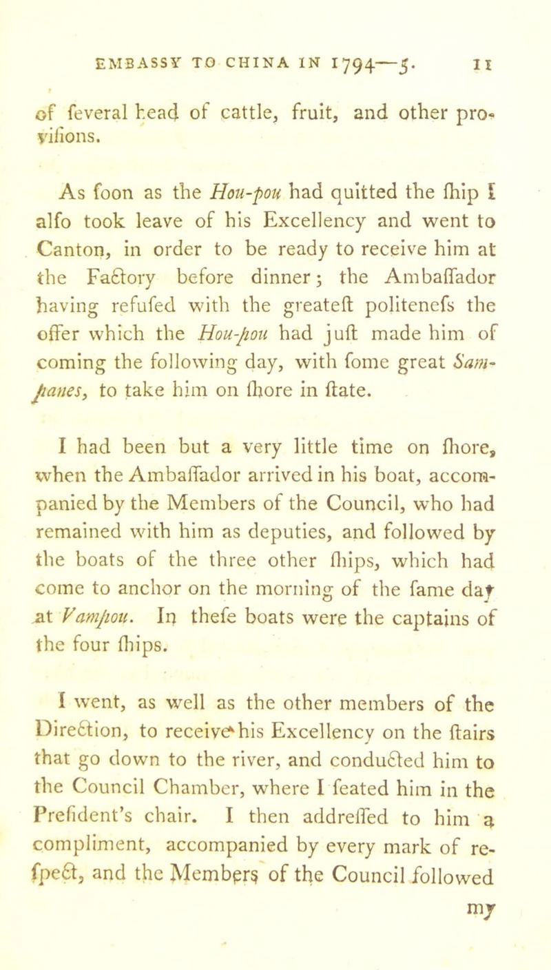 of feveral head of cattle, fruit, and other pro- yiiions. As foon as the Hou-pou had quitted the fhip l alfo took leave of his Excellency and went to Canton, in order to be ready to receive him at the Factory before dinner; the Ambalfador having refufed with the greateft politenefs the offer which the Hou-pou had juft made him of coming the following day, with fome great Sam- panes, to take him on lhore in ftate. I had been but a very little time on fhore, when the Ambaffador arrived in his boat, accom- panied by the Members of the Council, who had remained with him as deputies, and followed by the boats of the three other fhips, which had come to anchor on the morning of the fame dat at Vampou. In thefe boats were the captains of the four flips. I went, as well as the other members of the Direftion, to receivers Excellency on the ftairs that go down to the river, and conduced him to the Council Chamber, where I feated him in the Prefident’s chair. I then addrefted to him a compliment, accompanied by every mark of re- fpe£f, and the Membprs of the Council followed