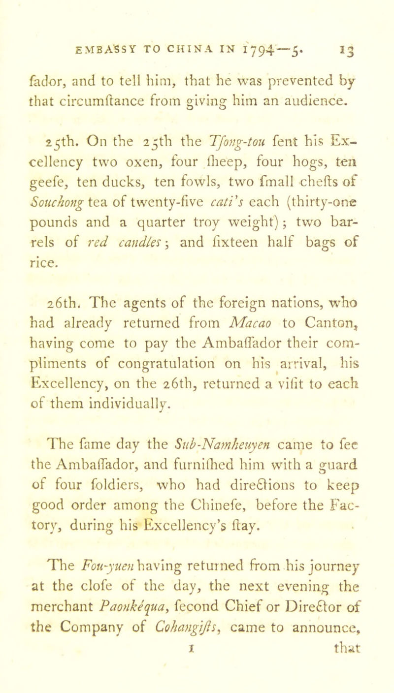 fador, and to tell him, that he was prevented by that circumftance from giving him an audience. 15th. On the 25th the Tfong-tou fent his Ex- cellency two oxen, four lheep, four hogs, ten geefe, ten ducks, ten fowls, two fmall chefts of Souchong tea of twenty-five cati's each (thirty-one pounds and a quarter troy weight); two bar- rels of red candles; and fixteen half bags of rice. 26th. The agents of the foreign nations, who had already returned from Macao to Canton, having come to pay the Ambaffador their com- pliments of congratulation on his arrival, his Excellency, on the 26th, returned a vifit to each of them individually. The fame day the Suh-Namheuyen came to fee the Ambaffador, and furnilhed him with a guard of four foldiers, who had dirediions to keep good order among the Chinefe, before the Fac- tory, during his Excellency’s day. The Fou-yuen having returned from his journey at the clofe of the day, the next evening the merchant Paonkequa, fecond Chief or Director of the Company of Cohangijls, came to announce, 1 that