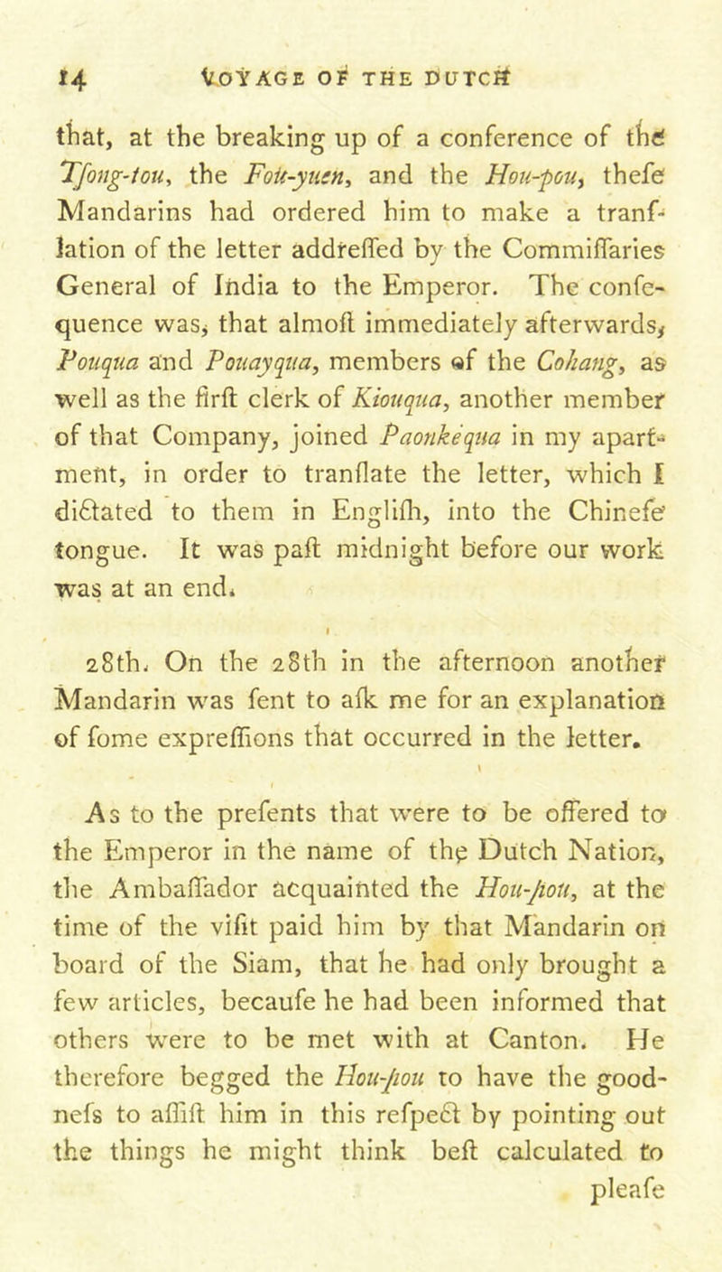 that, at the breaking up of a conference of the! Tfong-tou, the Foit-yusn, and the Hou-pou, thefe Mandarins had ordered him to make a trans- lation of the letter addreffed by the Commiffaries General of India to the Emperor. The confe- rence was* that almofl immediately afterwards, Vouqua and V Quay qua, members «f the Cohang, as well as the firft clerk of Kiouqua, another member of that Company, joined Paonkequa in my apart- ment, in order to tranflate the letter, which I di6tated to them in Englith, into the Chinefe? tongue. It was paft midnight before our work was at an end* i 28th, On the 28th in the afternoon another* Mandarin was fent to afk me for an explanation of fome expreffions that occurred in the letter. \ As to the prefents that were to be offered to» the Emperor in the name of thp Dutch Nation, the Ambaffador acquainted the Hou-Jiou, at the time of the vifit paid him by that Mandarin on board of the Siam, that he had only brought a few articles, becaufe he had been informed that others were to be met with at Canton. He therefore begged the Hou-Jiou to have the good- nefs to affift him in this refpe£t by pointing out the things he might think beft calculated to pleafe