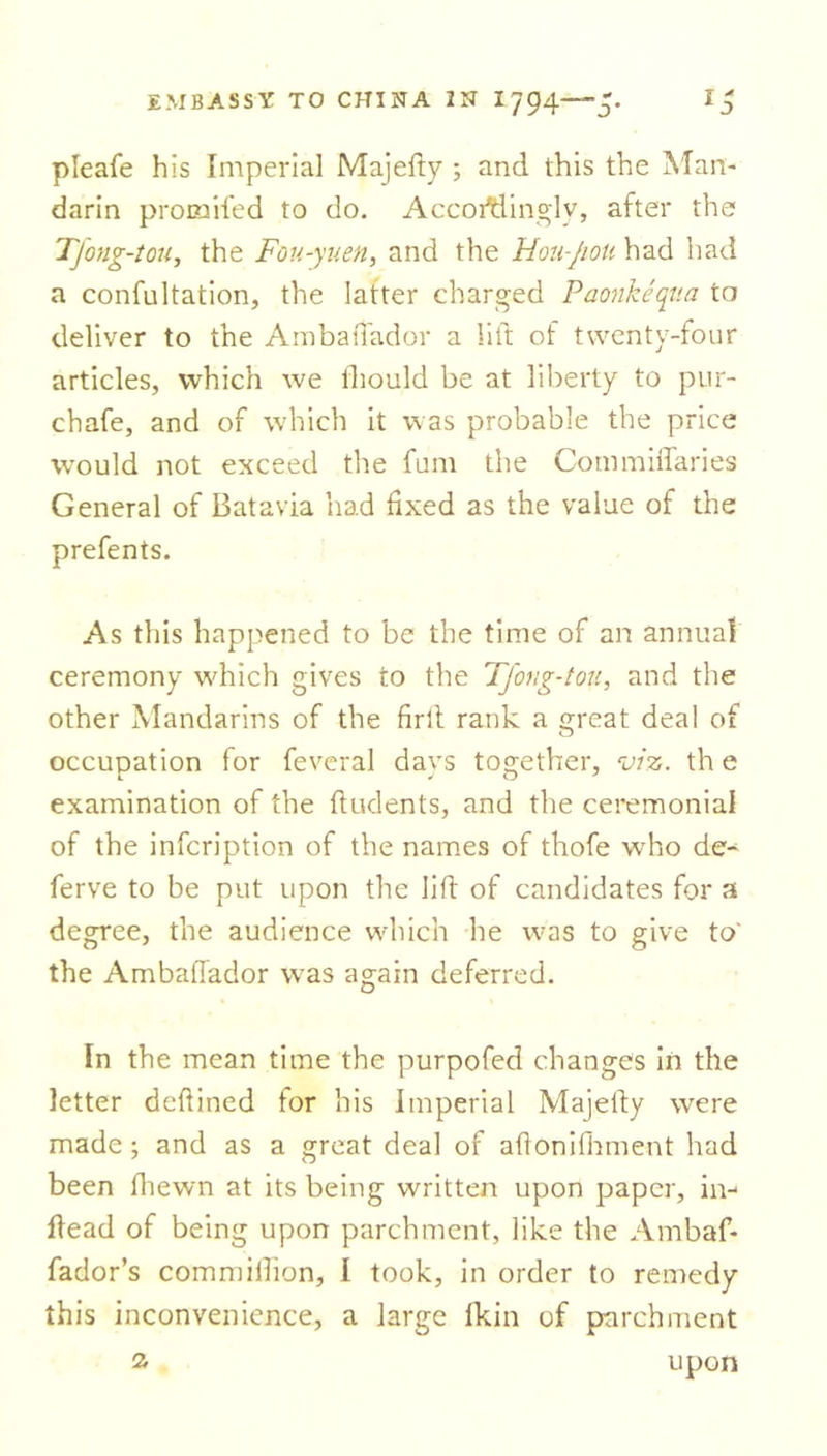 pleafe his Imperial Majefty ; and this the Man- darin promiled to do, Accordingly, after the Tjong-tou, the Fou-yuen, and the Hou-Jioti had had a confutation, the latter charged Paonkeqtia to deliver to the A mb a dad or a lift of twenty-four articles, which we lhould be at liberty to pur- chafe, and of which it was probable the price wrould not exceed the fum the Commiffaries General of Batavia had fixed as the value of the prefents. As this happened to be the time of an annual ceremony which gives to the Tfong-tou, and the other Mandarins of the firft rank a great deal of occupation for feveral davs together, viz. th e examination of the ftudents, and the ceremonial of the infcription of the names of thofe w'ho de- ferve to be put upon the lift of candidates for a degree, the audience which he was to give to' the Ambaflador w7as again deferred. In the mean time the purpofed changes in the letter defined for his Imperial Majefty were made; and as a great deal of aftonifhment had been fiiewn at its being written upon paper, in- lfead of being upon parchment, like the Ambaf- fador’s commifiion, I took, in order to remedy this inconvenience, a large Ikin of parchment 2- upon