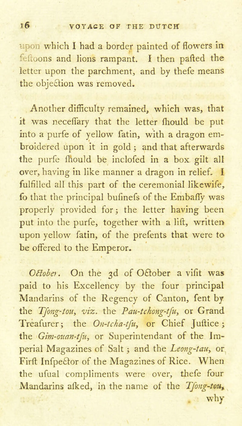 upon which I had a border painted of flowers in feftoons and lions rampant. I then parted the letter upon the parchment, and by thefe means the objection was removed. Another difficulty remained, which was, that it was neceflary that the letter fhould be put into a purfe of yellow fatin, with a dragon em- broidered upon it in gold; and that afterwards the purfe fhould be inclofed in a box gilt all over, having in like manner a dragon in relief. I fulfilled all this part of the ceremonial likewife, fo that the principal bufinefs of the Embafly was properly provided for; the letter having been put into the purfe, together with a lift, written upon yellow fatin, of the prefents that were to be offered to the Emperor. Oftobet. On the 3d of Oftober a vifit was paid to his Excellency by the four principal Mandarins of the Regency of Canton, fent by the Tfong-tou, viz. the Pau-tchong-tfu, or Grand Treafurer; the On-tcha-tfu, or Chief Juftice ; the Gim-ouan-tfu, or Superintendant of the Im- perial Magazines of Salt; and the Leong-tau, or Firft Infpeftor of the Magazines of Rice. When the ufual compliments wrere over, thefe four Mandarins afked, in the name of the Tfong-tou, why