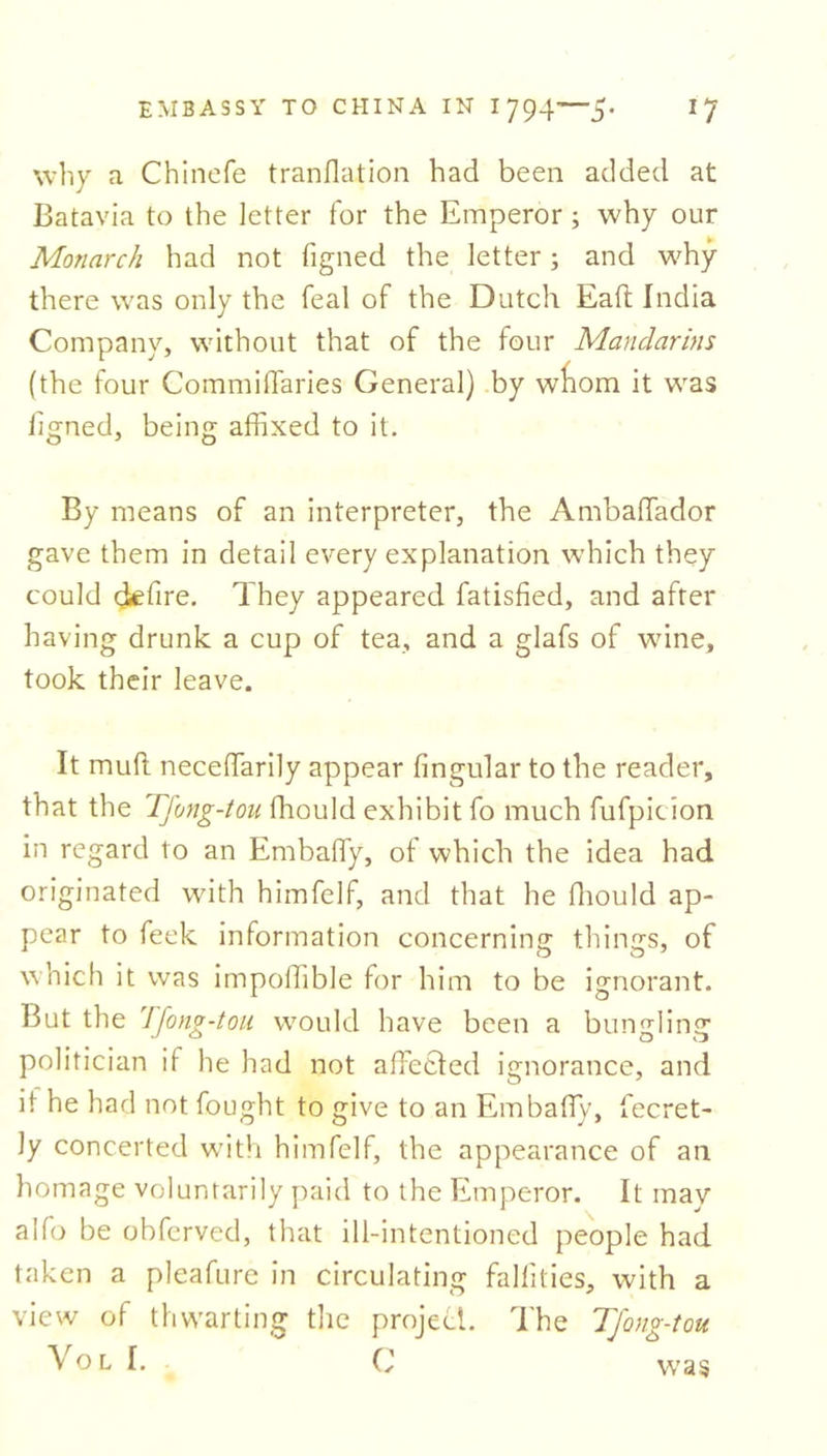 why a Chincfe tranflation had been added at Batavia to the letter for the Emperor; why our Monarch had not figned the letter; and why there was only the feal of the Dutch Eaft India Company, without that of the four Mandarins (the four Commiffaries General) by wliom it was iigned, being affixed to it. By means of an interpreter, the Ambaffiador gave them in detail every explanation which they could defire. They appeared fatisfied, and after having drunk a cup of tea, and a glafs of wine, took their leave. It mud neceffiarily appear lingular to the reader, that the Tfong-tou ffiould exhibit fo much fufpicion in regard to an Embaffy, of which the idea had originated with himfelf, and that he ffiould ap- pear to feek information concerning things, of which it was impoffible for him to be ignorant. But the Tfong-tou would have been a bungling politician if he had not affected ignorance, and if he had not fought to give to an Embaffy, fecret- ly concerted with himfelf, the appearance of an homage voluntarily paid to the Emperor. It may alfo be obferved, that ill-intentioned people had taken a pleafure in circulating fallilies, with a view of thwarting the project. The Tfong-tou Vo l I. 0 was