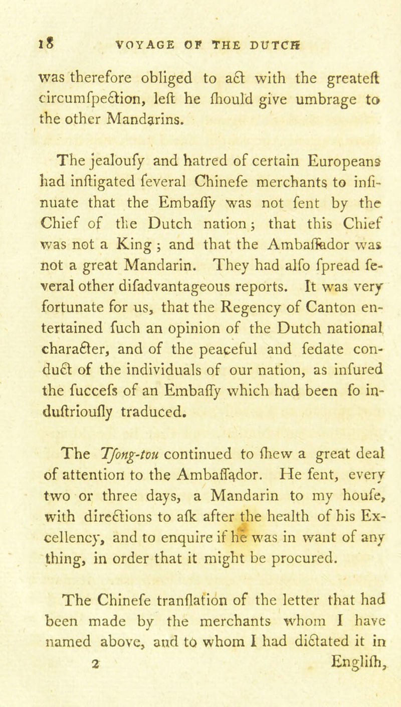was therefore obliged to aft with the greateft circumfpeftion, left he fhould give umbrage to the other Mandarins. The jealoufy and hatred of certain Europeans had inftigated feveral Chinefe merchants to infi- nuate that the Embafty was not fent by the Chief of tile Dutch nation; that this Chief was not a King ; and that the Ambaffedor was not a great Mandarin. They had alfo fpread fe- veral other difadvantageous reports. It was very fortunate for us, that the Regency of Canton en- tertained fuch an opinion of the Dutch national charafter, and of the peaceful and fedate con- duct of the individuals of our nation, as infured the fuccefs of an Embafty which had been fo in- duftrioufly traduced. The TJong-tou continued to fhew a great deal of attention to the Ambaflqdor. He fent, every two or three days, a Mandarin to my houfe, with directions to alk after the health of his Ex- cellency, and to enquire if he was in want of any thing, in order that it might be procured. The Chinefe tranflation of the letter that had been made bv the merchants whom I have J named above, and to whom I had diftated it in