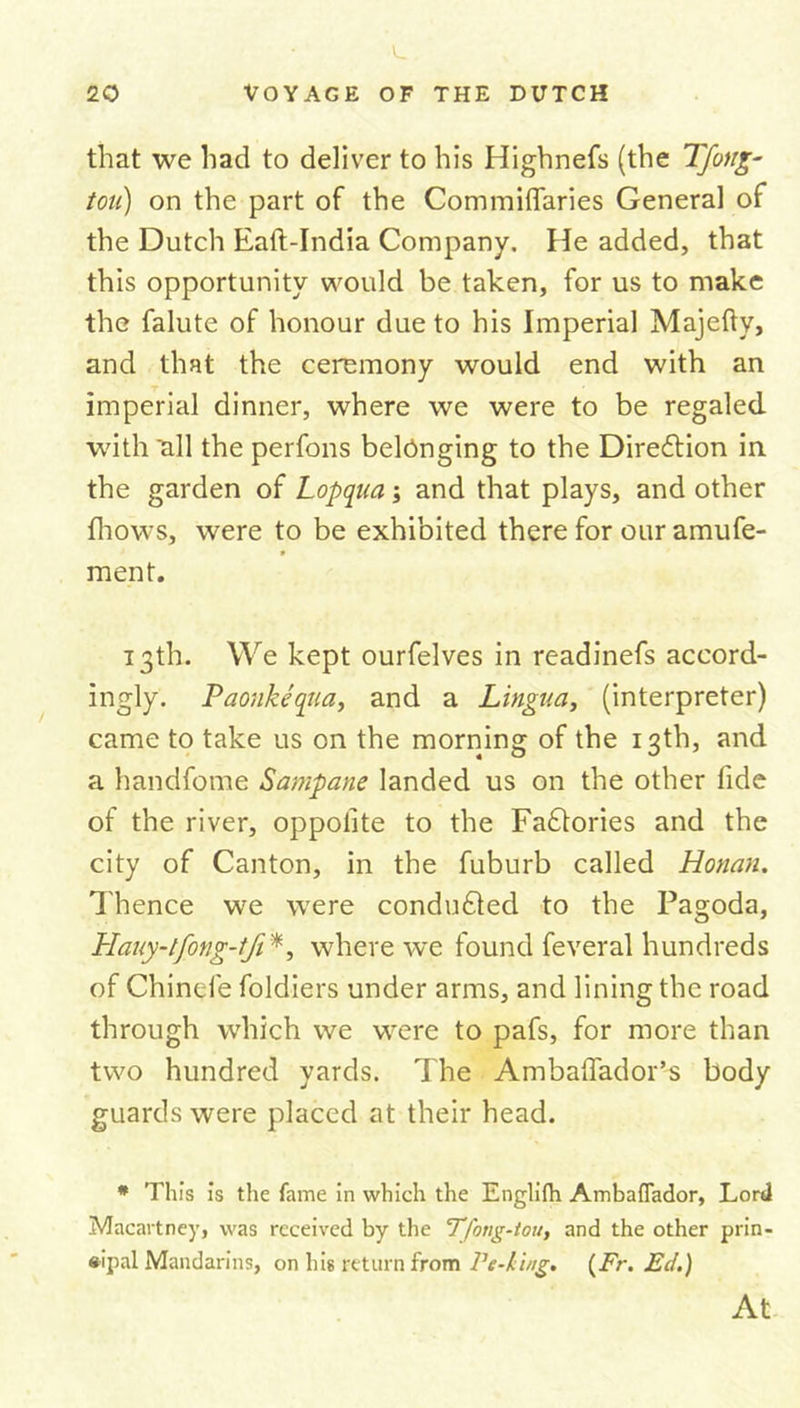 that we had to deliver to his Highnefs (the Tfoug- tou) on the part of the Commiffaries General of the Dutch Eaft-India Company. He added, that this opportunity would be taken, for us to make the falute of honour due to his Imperial Majefty, and that the ceremony would end with an imperial dinner, where we were to be regaled with all the perfons belonging to the Diredtion in the garden of Lopqua; and that plays, and other fhows, were to be exhibited there for our amufe- * ment. 13th. We kept ourfelves in readinefs accord- ingly. Paonkequa, and a Lingua, (interpreter) came to take us on the morning of the 13th, and a handfome Sampane landed us on the other fide of the river, oppolite to the Faftories and the city of Canton, in the fuburb called Honan. Thence we were conducted to the Pagoda, Hauy-tfong-tfi *, where we found feveral hundreds of Chinefe foldiers under arms, and lining the road through which we were to pafs, for more than two hundred yards. The Ambaflador’s body guards were placed at their head. * This is the fame in which the Englifh Ambafiador, Lord Macartney, was received by the Tfong-tou, and the other prin- cipal Mandarins, on his return from Pc-king. (Fr. Ed.) At