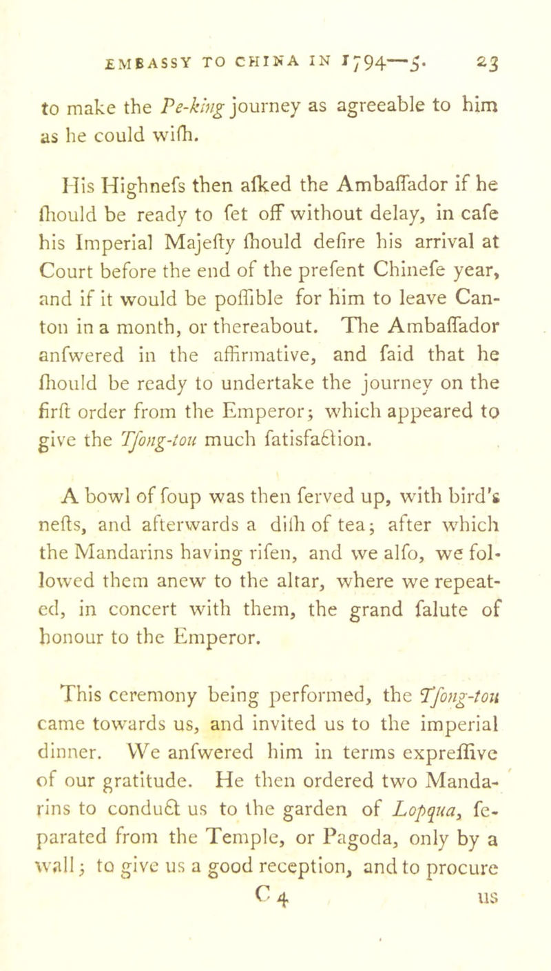 to make the Ve-king journey as agreeable to him as he could wifti. Mis Hiehnefs then afked the Ambaffador if he O fliould be ready to fet off without delay, in cafe his Imperial Majefty ihould defire his arrival at Court before the end of the prefent Chinefe year, and if it would be poffible for him to leave Can- ton in a month, or thereabout. The Ambaffador anfwered in the affirmative, and faid that he fhould be ready to undertake the journey on the firft order from the Emperor; which appeared to give the Tfong-tou much fatisfafiion. A bowl of foup was then ferved up, with bird’s nefts, and afterwards a dilh of tea; after which the Mandarins having rifen, and we alfo, we fol- lowed them anew to the altar, where we repeat- ed, in concert with them, the grand falute of honour to the Emperor. This ceremony being performed, the Tfong-tou came towards us, and invited us to the imperial dinner. VVe anfwered him in terms expreffive of our gratitude. He then ordered two Manda- rins to condudl us to the garden of Lopqua, fe- parated from the Temple, or Pagoda, only by a wall; to give us a good reception, and to procure C 4 us