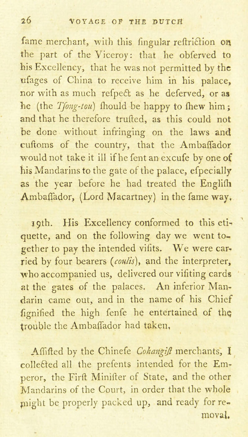 fame merchant, with this fingular reftri£tion on the part of the Viceroy: that he obferved to his Excellency, that he was not permitted by the nfages of China to receive him in his palace, nor with as much refpedt as he deferved, or as he (the Tfong-tou) ihould be happy to fhew him; and that he therefore trufted, as this could not be done without infringing on the laws and cultoms of the country, that the Ambaffador would not take it ill if he fent an excufe by one of his Mandarins to the gate of the palace, efpecially as the year before he had treated the Englifh Ambaffador, (Lord Macartney) in the fame way, 39th. Elis Excellency conformed to this eti- quette, and on the following day we went to- gether to pay the intended vifits. We were car- ried by four bearers (cou/is), and the interpreter, who accompanied us, delivered our vifiting cards at the gates of the palaces. An inferior Man- darin came out, and in the name of his Chief hgnified the high fenfe he entertained of th$ trouble the Ambaffador had taken, Affifted by the Chinefe Cohangiji merchants, I colleffed all the prefents intended for the Em- peror, the Firft Minifter of State, and the other Mandarins of the Court, in order that the whole phght be properly packed up, and ready for re- moval.