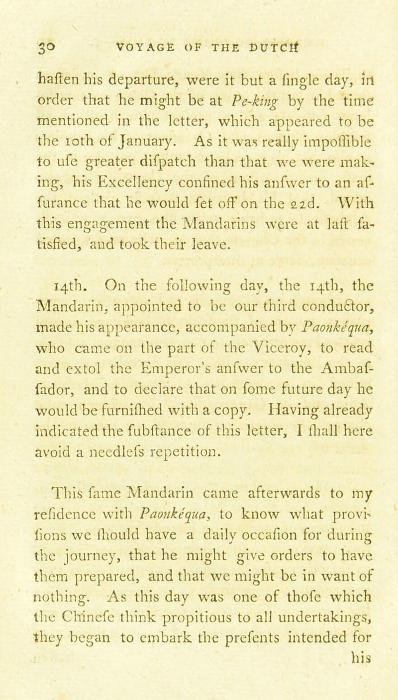 haften his departure, were it but a tingle day, irt order that he might be at Pe-king by the time mentioned in the letter, which appeared to be the ioth of January. As it was really impoffible to ufe greater difpatch than that we were mak~ ing, his Excellency confined his anfvver to an af- furance that he would fet off on the 226. With this engagement the Mandarins were at latt fa- tisfied, and took their leave. 14th. On the following day, the 14th, the Mandarin, appointed to be our third conduftor, made his appearance, accompanied by Paonkequa, who came on the part of the Viceroy, to read and extol the Emperor’s anfvver to the Ambaf- fador, and to declare that on fome future day he would be furnifhed with a copy. Having already indicated the fubftance of this letter, I lhall here avoid a needlefs repetition. This fame Mandarin came afterwards to my refidence with Pao?ikequa, to know what provh lions we thould have a dailv occafion for during: the journey, that he might give orders to have them prepared, and that we might be in want of nothing. As this day was one of thofe which the Chinefe think propitious to all undertakings, they began to embark the prefents intended for his