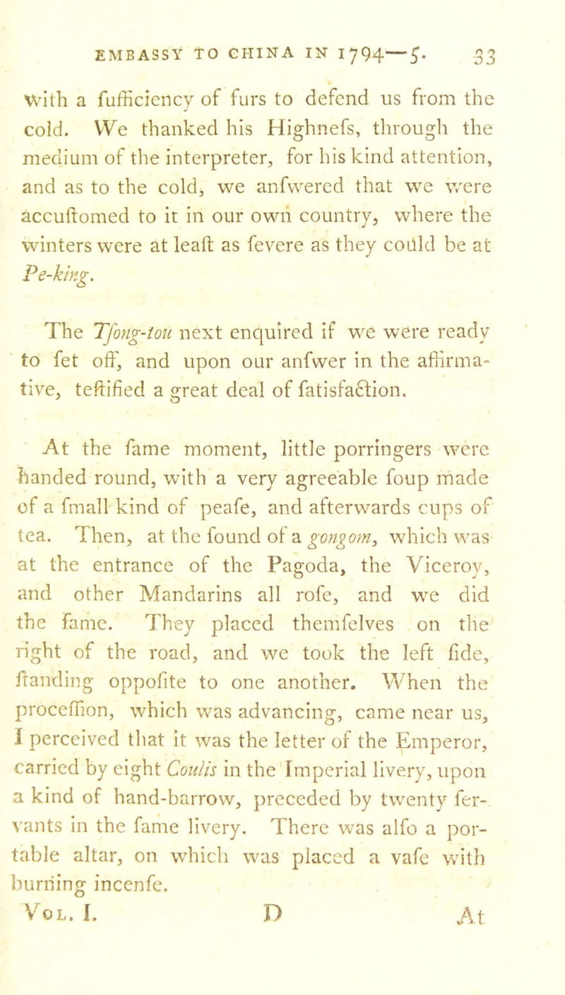 with a fufficiency of furs to defend us from the cold. We thanked his Highnefs, through the medium of the interpreter, for his kind attention, and as to the cold, we anfvvered that we were accuftomed to it in our own country, where the winters were at lead as fevere as they codkl be at Pe-king. The Tfong-iou next enquired if we were ready to fet off, and upon our anfwer in the affirma- tive, testified a great deal of fatisfa£lion. At the fame moment, little porringers were handed round, with a very agreeable foup made of a fmall kind of peafe, and afterwards cups of tea. Then, at the found of a gmgom, which was at the entrance of the Pagoda, the Viceroy, and other Mandarins all rofe, and we did the fame. They placed themfelves on the right of the road, and we took the left fide, ftanding oppofite to one another. When the proceffion, which was advancing, came near us, I perceived that it was the letter of the Emperor, carried by eight Coulis in the Imperial livery, upon a kind of hand-barrow, preceded by twenty fer- vants in the fame livery. There was alfo a por- table altar, on which was placed a vafe with burning incenfe. VroL. I. D A t