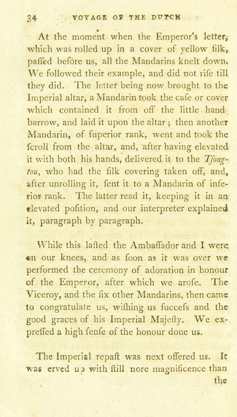 # At the moment when the Emperor’s letter, which was rolled up in a cover of yellow filk, palled before us, all the Mandarins knelt down. We followed their example, and did not rife till they did. The letter being now brought to the Imperial altar, a Mandarin took the cafe or cover which contained it from off the little hand barrow, and laid it upon the altar; then another Mandarin, of fuperior rank, went and took the fcroll from the altar, and, after having elevated it with both his hands, delivered it to the Tfong- tou, who had the filk covering taken off, and, after unrolling it, fent it to a Mandarin of infe- rior rank. The latter read it, keeping it in an elevated pofition, and our interpreter explained it, paragraph by paragraph. While this laded the Ambaffador and I were «n our knees, and as foon as it was over we performed the ceremony of adoration in honour of the Emperor, after which we arofe. The Viceroy, and the fix other Mandarins, then came to congratulate us, wifhing us fuccefs and the good graces of his Imperial Majefty. We ex- preffed a high fenfe of the honour done us. The Imperial repaft was next offered us. It was erved up with dill nore magnificence than the