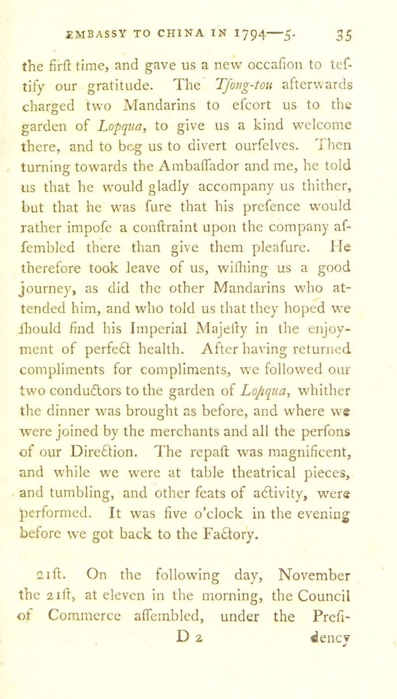 the firft time, and gave ns a new occafion to tef- tify our gratitude. The TJong-tou afterwards charged two Mandarins to efcort us to the garden of Lopqua, to give us a kind welcome there, and to bog us to divert ourfelves. Then turnins: towards the Ambaffador and me, he told o us that he would gladly accompany us thither, but that he was fure that his prefence would rather impofe a conftraint upon the company af- fembled there than give them pleafure. He therefore took leave of us, wifhing us a good journey, as did the other Mandarins who at- tended him, and who told us that they hoped we ihould find his Imperial Majefty in the enjoy- ment of perfect health. After having returned compliments for compliments, we followed our two conductors to the garden of Lo/iqua, whither the dinner was brought as before, and where we were joined by the merchants and all the perfons of our Direction. The repaft was magnificent, and while we were at table theatrical pieces, and tumbling, and other feats of activity, were performed. It was five o’clock in the evening before we got back to the Factory. 11 ft. On the following day, November the 2ift, at eleven in the morning, the Council of Commerce affembled, under the Prefi- D 2 dencv d