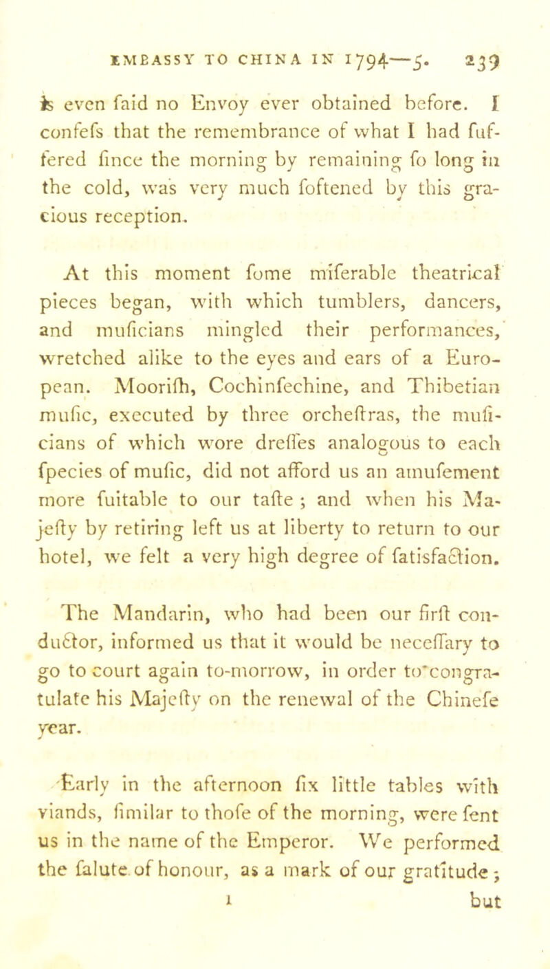 is even faid no Envoy ever obtained before. I confefs that the remembrance of what I had fuf- fered fince the morning by remaining fo long in the cold, was very much foftened by this gra- cious reception. At this moment fome miferable theatrical pieces began, with which tumblers, dancers, and muficians mingled their performances, wretched alike to the eyes and ears of a Euro- pean. Moorifh, Cochinfechine, and Thibetian mufic, executed by three orcheftras, the mufi- cians of which wore drelfes analogous to each fpecies of mufic, did not afford us an ainufement more fuitable to our tafte ; and when his Ma* jelly by retiring left us at liberty to return to our hotel, we felt a very high degree of fatisfaclion. The Mandarin, who had been our firfl con- ductor, informed us that it would be neceffary to go to court again to-morrow, in order to'congra- tulatc his Majefty on the renewal of the Chinefe year. Early in the afternoon fix little tables with viands, limilar to thofe of the morning, were fent us in the name of the Emperor. We performed the falute of honour, as a mark of our gratitude ; i but