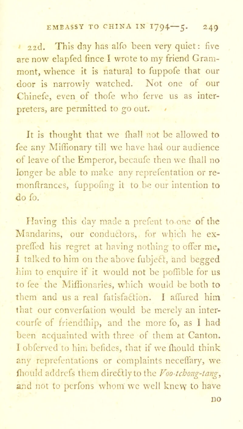 22cl. This day has alfo been very quiet: five are now elapfed fince I wrote to my friend Gram- mont, whence it is natural to fuppofe that our door is narrowly watched. Not one of our Chinefe, even of thofe who ferve us as inter- preters, are permitted to go out. > It is thought that we (hall not be allowed to fee any Miffionary till we have had our audience of leave of the Emperor, becaufc then we final 1 no longer be able to make any reprefentation or re- monfirances, fuppofing it to be our intention to do fo. Having this day made a prefent to one of the Mandarins, our conductors, for which he ex- preffecl his regret at having nothing to offer me, I talked to him on the above fubjeft, and begged him to enquire if it would not be poffible for us to fee the Miflionaries, which would be both to them and us a real fatisfatfion. I affured him that our converfation would be merely an inter- courfe of friendfhip, and the more fo, as 1 had been acquainted with three of them at Canton. I obfervcd to him befides, that if we ffiould think any reprefentations or complaints neceffary, we fhould addrcfs them diredtlyto the Voo-tchong-tang, and not to pcrfons whom wc well knew to have