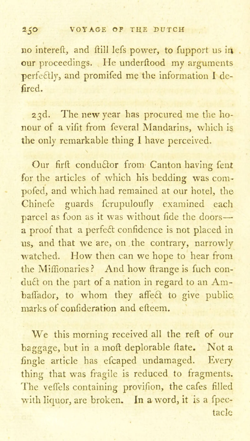 no intereft, and frill lefs power, to fupport us ir» our proceedings. He underftood my arguments perfectly, and promifed me the information I de- fired. 23d. The new year has procured me the ho- nour of a vifit from feveral Mandarins, which is the only remarkable thing I have perceived. \ Our firft condu£tor from Canton having fent for the articles of which his bedding was com- pofed, and which had remained at our hotel, the Chinefe guards fcrupuloufly examined each parcel as foon as it was without fide the doors— a proof that a perfect confidence is not placed in us, and that we are, on the contrary, narrowly- watched. How then can we hope to hear from the Miflionaries ? And how ftrange is fuch con- duct on the part of a nation in regard to an Am- bafTador, to whom they affeft to give public marks of confideration and efteem. We this morning received all the reft of our baggage, but in a moft deplorable ftate. Not a iingle article has efcaped undamaged. Every thing that was fragile is reduced to fragments. The veffels containing provifion, the cafes filled with liquor, arc broken. In a word, it is a fpec- tacle