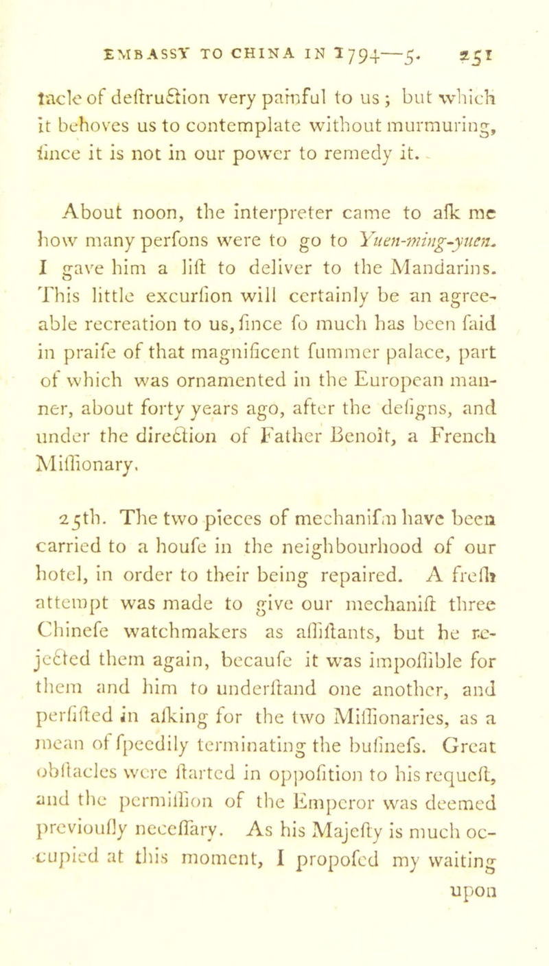tacleof deftru&ion very painful to us; but which it behoves us to contemplate without murmuring, lince it is not in our power to remedy it. About noon, the interpreter came to afk me how many perfons were to go to Yuen-ming-yuen. I <jave him a lift to deliver to the Mandarins. This little excurlion will certainly be an agree- able recreation to us, fmce fo much has been faid in praife of that magnificent fummer palace, part of which was ornamented in the European man- ner, about forty years ago, after the defigns, and under the direction of Father Benoit, a French Miffionary. 25th. The two pieces of mechanifm have been carried to a houfe in the neighbourhood of our hotel, in order to their being repaired. A frefh attempt was made to give our mechanifl: three Chinefe watchmakers as affillants, but he r.e- jefted them again, becaufe it was impoffible for them and him to underhand one another, and perlified in aiking for the two Miffionaries, as a mean ot fpeedily terminating the bufinefs. Great obftacles were darted in oppofition to his requeft, and the permiffion of the Emperor was deemed previoufly neeeflary. As his Majefty is much oc- cupied at this moment, I propofed my waiting upon