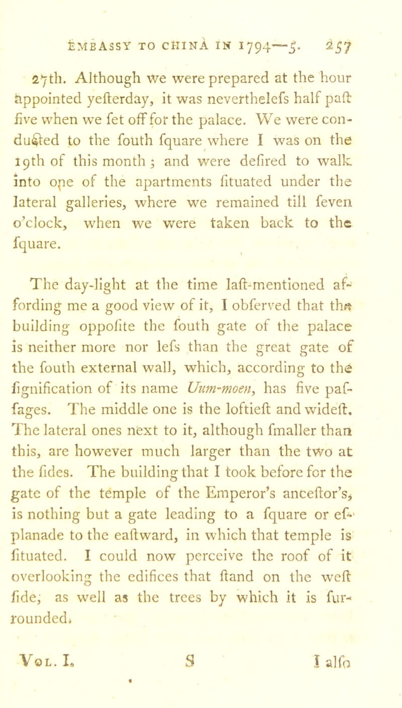 27th. Although we were prepared at the hour Appointed yefterday, it was neverthelefs half pad: five when we fet off for the palace. We were con- ducted to the fouth fquare where I was on the 19th of this month ; and were defired to walk into ope of the apartments fituated under the lateral galleries, where we remained till feven o’clock, when we were taken back to the fquare. The day-light at the time laft-mentioned af- fording me a good view of it, I obferved that thft building oppofite the fouth gate of the palace is neither more nor lefs than the great gate of the fouth external wall, which, according to the fignification of its name Uum-moen, has five paf- fages. The middle one is the loftieft and wideft. The lateral ones next to it, although fmaller than this, are however much larger than the two at the fides. The building that I took before for the gate of the temple of the Emperor’s anceftor’s* is nothing but a gate leading to a fquare or ef- planade to the eaftward, in which that temple is fituated. I could now perceive the roof of it overlooking the edifices that ftand on the weft fide, as well as the trees by which it is fur- rounded* Vol. I, S l alfo