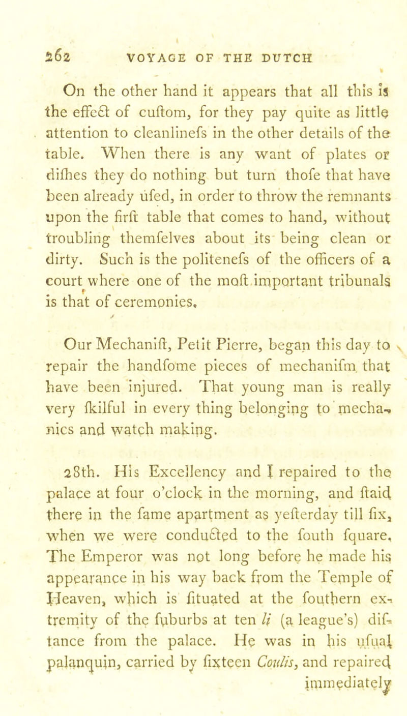 5.62 On the other hand it appears that all this is the effeft of cuftora, for they pay quite as little attention to cleanlinefs in the other details of the table. When there is any want of plates or difhes they do nothing but turn thofe that have been already ufed, in order to throw the remnants upon the firft table that comes to hand, without troubling themfelves about its being clean or dirty. Such is the politenefs of the officers of a court where one of the molt important tribunals is that or ceremonies. Our Mechanift, Petit Pierre, began this day to v repair the handfome pieces of mechanifm that have been injured. That young man is really very fkilful in every thing belonging to mecha-. nics and watch making. 28th. His Excellency and I repaired to the palace at four o’clock in the morning, and ftaid there in the fame apartment as yefterday till fiXj when we were conduced to the fouth fquare. The Emperor was not long before he made his appearance in his way back from the Temple of Ideaven, which is fituated at the fouthern ex-i tremity of the fpburbs at ten li (a league’s) difk tance from the palace. He was in his ufuaf palanquin, carried by fixtecn Coulis, and repaired immediately