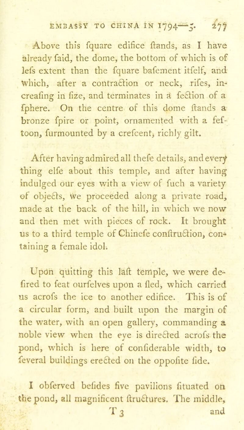 Above this fquare edifice Hands, as I have already faid, the dome, the bottom of which is of lefs extent than the fquare bafement itfelf, and Which, after a contraction or neck, rifes, in- creafing in fize, and terminates ill a feftion of a fphere. On the centre of this dome Hands a bronze fpire or point, ornamented with a fef- toon, furmounted by a crefcent, richly gilt. After having admired all thefe details, and every thing elfe about this temple, and after having indulged our eyes with a view of fuch a variety of objects, we proceeded along a private road, made at the back of the hill, in which we now and then met with pieces of rock. It brought us to a third temple of Chinefe confirmation, con- taining a female idoL Upon quitting this lafi temple, we were de- fined to feat ourfelves upon a lied, which carried us acrofs the ice to another edifice. This is of a circular form, and built upon the margin of the water, with an open gallery, commanding a noble view when the eve is directed acrofs the J pond, which is here of confiderable width, to feveral buildings erefted on the oppofite tide. I obferved befides five pavilions fituated on the pond, all magnificent firu£tures. The middle, T 3 and