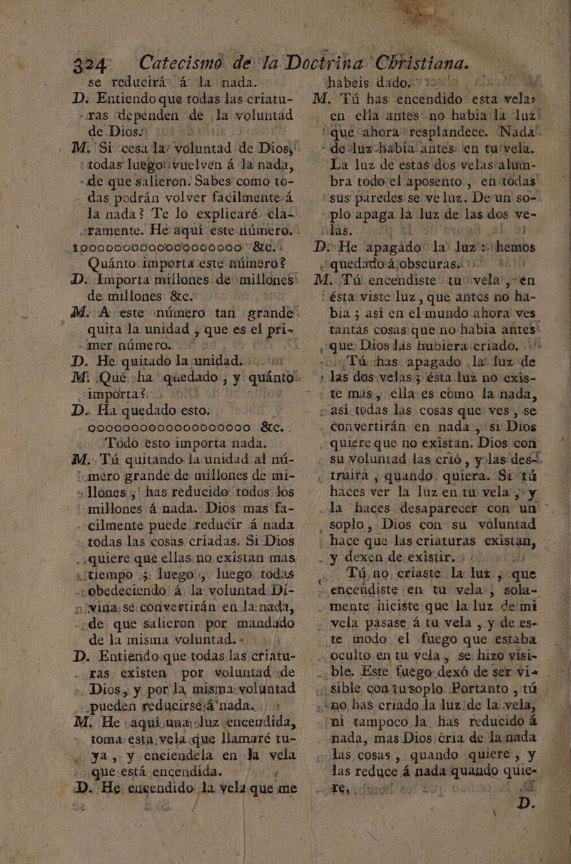 se reducirá á la nada. qe Entiendo que todas las críatu- - ¿ras EI de la voluntad de. Dios. : todas luego!:vuelven á la nada, - de que salieron. Sabes como to- - das podrán volver facilmente. 4 la nada? Te lo explicaré. cla- _100000000000VJ0000d0 Bla.” Quánto Importa. este número? de millones 8zc. -mer número. ..( D. He quitado la dica «Importa?t: É D. Ha quedado esto. Todo esto importa nada. mM. Tú quitando la unidad al nú- méro grande de millones de mi- » Mones: ¿has reducido: todos. los 'millones 4 nada. Dios mas fa- cilmente puede reducir 4 nada ¡[tiempo 5 Iuego'.,. luego. todas a badecienttá: 4 la: voluntad Di- ina, se convertirán en la:nada, pr que salieron por mandado de la misma voluntad. - al D. Entiendo que todas las Errata: ras existen por voluntad «de Dios, y por la, misma: gt puedes reducirsé:á nada... M. He; ¿aquí una: ohuz.: condal toma esta, vela que llamaré tu- “ya, y engiendela en la. de que está encendida. De He. engendido la deb que: me 1) A e A | “habeis dado: 10:10 . M. Tú has encendido esta dilrctad a? “de luzhabía antes. en tu'vela. La luz de estas dos velas?alum- bra todo el aposento., en todas “sus paredes se veluz. De un so-- plo apaga la luz de 10 dos po das.. «¿quedado ájobscuras.ii o 2 M. Tú dnicelndbción tuo vela”, en ¡ésta viste luz, que antes 16 ha- bia ; así en el mundo ahora ves. tantas cosas que no habia antes: que Dios las hubiera criado. ..* ¿Tú has apagado . la: luz de yo da dos.velas:3 'ésta.luz no exis- así todas las cosas que ves, se «quis que no existan. Dios con: -suvoluntad las crió , yolas des-. haces ver la luz en.tu vela , y soplo , Dios con su voluntad ¿ hace que las criaturas existan, - y dexen de existir.o 01001005 Tú, no, criaste la: lat 5 que : encendiste en tu vela; sola- mente hiciste que la luz demi vela pasase á tu vela , y de es- te modo el fuego que estaba «e sible con iusoplo. Portanto , tú mo bas criado la luz:de la vela, mi tampoco la has reducido á nada, mas Dios cria de la nada Jas cosas, quando quiere , y ETS o Ps pr E 4 rd D.