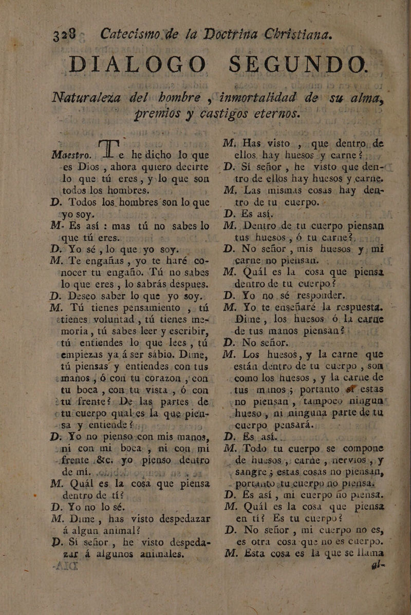 DIALOGO o Pe 1] Maestro. Tr he dicho lo que -es Dios , ahora quiero decirte lo que tú eres, y:lo que son ¿todos los hombres. “yO SOY. - Es así : mas tú no sabes lo que tú eres. ci D. Yo sé ,lo que: yo soy. M. Te engañas , yo te haré co- 'nocer tu engaño. “Tú no sabes loque eres , lo sabrás despues. D. Deseo saber lo que yo soy.: M. Tú tienes pensamiento ,. tó etienes voluntad, tú tienes me=- moría , tú sabes leer y escribir, tú | entiendes lo: que lees , tú emplezas ya á ser sáblo. Dime, tú piensas y entiendes con tus ¿maños., 0 coi tu corazon ,'con tu boca , con.tu vista , Ó con o tu: cuerpo qual:.es la que: pista, -:sa y entiende t::; D. Yo no pienso:con mis manos, mi con mi boca: y ni con. mi - frente Ad yo a dentro y mí. .onida | M. Quál es. la. cosa que piensa dentro de tí? D. Yo no lo sé. M. Dime, has visto despedazar á algun animal? D. Sí señor , he visto despeda- i Ma: á algunos antunales, ( y 1 M. Has visto. sl que dentro:. de ellos, hay huesos y carnet tro de ellos hay huesos y carne. M. Las mismas cosas hay den- tro de tu, cuerpo. - M. Dentro de tu cuerpo piensan tus huesos, Ó tu carnet, os D. No señor , mis huesos y: mi ¡carne no piensan. E M. Quál es la cosa que piensa dentro de tu cuerpo? M. Yo te engeñaré la respuesta. Dime, los huesos ó. la carae -de tus manos piensan? D. No señor. : | M. Los huesos, y la carne que están dentro de tu cuerpo , som como los huesos , y la carie de ¿tus manos 3 portanto sf estas ¿ho piensan , “tampoco niugua” ¿hue so, ni ninguna parte de tu cuerpo pensará.: D. És así... | M. Todo: tu cuerpo. : se compone Ñ de huesos. ,: carde , nervios; y ¿Sangre 5 estas cosas no piensan, POr tarto ¿tu £uerpo no PILHSAS D. És así , MÍ cuerpo ño piensa. M. Quíl es la cosa que piensa en tí? Es tu cuerpot —' D. No señor , mi cuerpo no es, M. Esta cosa es la que se llama al-