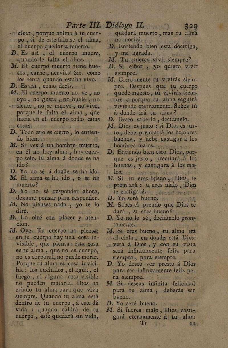 alma , Porque aníma á tu cuer- po, si de este faltase el alma, el cuerpo quedaria muerto. . . Es así, el cuerpo muere, quando le falta el alma. -M. El cuerpo muerto tiene hue- sos , carne, nervios' 8tc. como los tenia quando estaba yiyo. D. Essasí , como; decís... ¿M. El cuerpo muerto no: ye y no oye , no gusta ,.nohuéle , no Siente, DO; Se mueve; no Vive, . porque le falta el alina , que hacia en el. orAeD todas estas cosas. | D. Todo esto es cierto, lo entien- do. biembacorsmmáierór M. Si ves 4. un ramblas peinar en'él no hay. alma , hay cuer- “po solo. El alma á donde se ha ido ? D. Yo no sé á doude se:ha ido, -M. El alma se ha. ido , Ó se ha - muerto? ; | D. Yo no. sé responder ahora, dexame pensar para responder. M. No pienses nada , yo te lo QLTÉ.. css D. Lo-oiré con placer y aten- cion. M. Oye. Tu. «cuerpo: “no piensa: + ¡en tu cuerpo hay una cosa. in- es tu alma , que no es cucrpo, ble: los cuchillos , el agua , el fuego , ni alguna cosa visible no pueden matarla. Dios ha criado tu alma para que viva siempre. Quando tu alma está PoOtrO. de tu cuerpo, á este dá vida : : quando saldrá. de tu cuerpo, éste quedará sin vida, quedará muerto , mas tu almá no morirá. . D. Entiendo. bien esta doctrina, y me; agrada. . E -M. Tu quieres ; ¡Vivir «siempre? D. Si séñor , yo quiero vivir eo SÍempre» 50, M. Ciertamente tu' vivirás siem- pre. Despues : que tu cuerpo «cd muerto, tú vivirás siem- pre 5 porque tu ¡alma seguirá viviendo eternamente. Sabes tú á donde'irá tu. alma? D. Deseo saberlo , decidmelo. M.. Dios es justo : sí Dios es jus- .; toy debe. premiará los hombres ;'buenos,, y debe, castigar á los hombres malos. Sus D; Entiendo bien esto. Dios. > POr: que es justo , premiará, á los buenos: > Y sasHanra, á los ma- los; ;: , : M. Si tu eres pal Mo Dios, te ¿ premiará ; si eres malo , ¿Dios te e castigará. + on0d8 D. Yo seré bueno. : LI M. Sabes el premio que Dios te dará , si eres bueno? D. Yo.no lo sé, decidmelo prons tamente. ' : _M..Si eres bueno., «tu. alma irá al, cielo ¿ en: donde: está Dios: y verá 4 Dios , y con su vista - será infinitamente felíz para siempre , para siempre. D. Yo deseo ver presto á Dios para sos infinitamente felíz pa- ra siempre. | t M. Si. deseas infinita felicidad para tu alma , deberás ser “ bueno. D. Yo seré bueno. ] M. Sí fueres : malo , Dios, casti- gará etermámente á tu alma Tt | en;