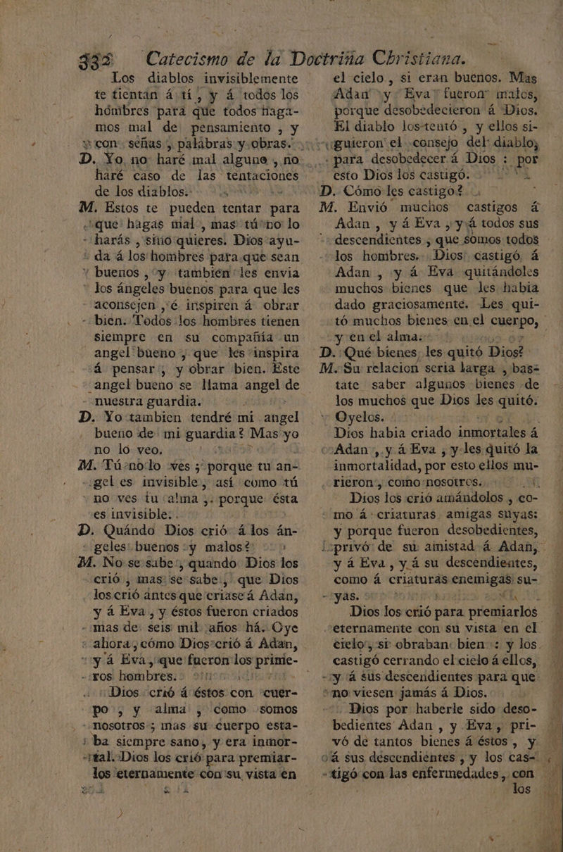 ze Los diablos _Invisiblemente te tientan á tí, y á todos los hombres para que todos haga- mos mal de pensamiento , y D. Yo, no: haré mal alguna , no haré caso de las tentaciones de los diablos.: -.: M. Estos te pueden tentar para «que: hagas mal, mas tú'no lo - harás , sitio quieres. Dios ayu- + da á los hombres para que sean Y buenos , y tambien les envia - los ángeles buenos para que les aconsejen ,'é inspiren á obrar - bien: Todos los hombres tienen siempre en su compañía un angel bueno , que les inspira á pensar, y obrar bien. Este “angel bueno se llama angel de -Nuestra guardia. D. Yo tambien tendré mi abel bueño de mi gualaa: ? eo yo no lo yeo. A | M. Tú-.nolo ves 5 porque tu an- «gel es invisible, así como tú no ves tu alma y. o pao ésta es invisible: . D. Quándo Dios crió á los án- « geles: buénos y malos? > M. No se sabe, quando Dios los «crió , mas: 'se sabe: » que Dios los erió ántes que criaseá Adan, y 4 Eva, y éstos fueron criados - mas de. seis: mid ¿años há. Oye -'YOS ab bree uo ¿Dios crió á éstos con “cuer- po , y alma , como somos a siempre sano, y era inmor- hal ¿Dios los crió. para premiar- dos. eternamente: con su vista en be, j PE 3 A e el cielo , si eran buenos. Mas Adan y Eva” fueron” malos, porque desobedecieron á Dios. El diablo los-tentó , y ellos si- . para desobedecer á Dios ¿pos esto Dios los castigó. ' D. Cómo les castigo! ? / M. Envió muchos castigos a Adan, yáEva,yá todos sus “+ descendientes , que somos todos «los hombres. Dios. castigó. á Adan , y á Eva quitándoles muchos bienes que les habia dado graciosamente. Les qui- tó muchos bienes en el Cupo, : y enel alma:- ; D. Qué bienes, les quitó Dios? M. Su relacion seria larga , basz tate saber algunos bienes «de los muchos que Dios les quité Oyelos. ; Dios habia criado ¡mica á cs Adan ,. y á Eva , y-les quitó la inmortalidad, por esto ellos mu- rieron“, Como:nosotros.. +1. Dios los crió amándolos , eo- mo á: criaturas amigas suyas: y porque fueron desobedientes, ¿privó de su ainistad á Adan, y á Eva, y. 4 su descendiestes, como á criaturas enemigas su- -:yas. BOTA Dios los crió para premiarlos eternamente con su vista en cl. crelo, se obraban: bien: y los. castigó cerrando el cielo á ellos, «y 'á sus descendientes para que: mo viesen jamás á Dios. Dios por haberle sido deso- bedientes Adan , y Eva, pri- vó de tantos bienes á éstos > PUN o'á sus descendientes , y los cas= -tigó con las enfermedades A a A | los . US - a
