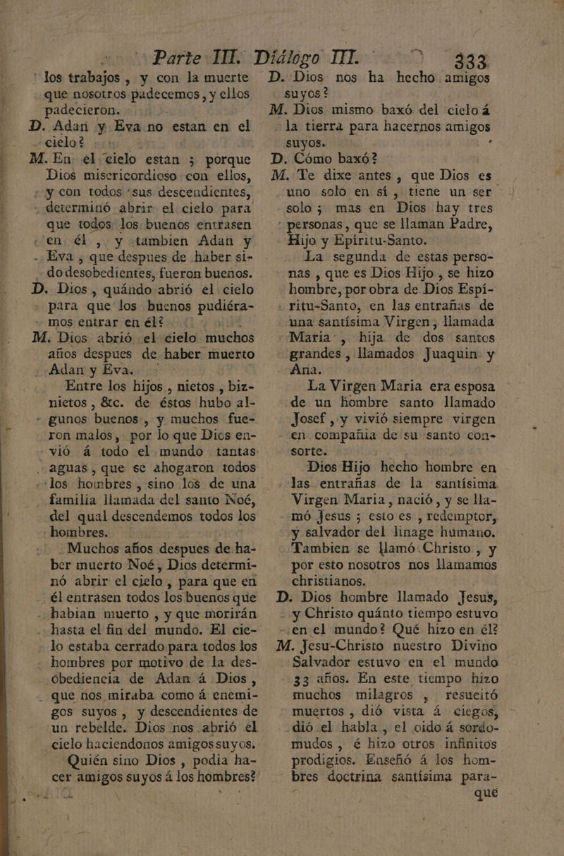 los trabajos , y con la muerte que nosotros Ae PA ellos padecieron. - D. Adan y Eva no estan en el «cielo? y M. En el “cielo están 3 porque Dios misericordioso con ellos, ¿y con todos “sus descendientes, . determinó abrir el cielo para que todos los buenos entrasen «en; él , y «tambien Adan y - ¿Eva , que despues de haber si- do desobedientes, fueron buenos. D. Dios, quándo abrió el cielo ; para que los buenos pudiéra- mos entrar enél?.. : M. Dios abrió el cielo “muchos años despues de haber muerto Adan y Eva. Entre los hijos , nietos , biz- nietos , 81c. de éstos hubo al- - gunos heras , y muchos fue- ron malos, por lo que Dios en- -vió á todo el mundo tantas - aguas, que se ahogaron todos los hombres, sino los de una familia llamada del santo Noé, del qual descendemos todos los hombres. Muchos años ER de ha- ber muerto Noé, Dios determi- nó abrir el cielo , para que en - él entrasen todos los buenos que habian muerto , y que morirán hasta el fin del mundo. El cie- lo estaba cerrado para todos los hombres por motivo de la des- Obediencia de Adan á Dios, - que nos miraba como á enemi- gos suyos , y descendientes de un rebelde. Dios nos abrió el cielo haciendonos amigossuyos. Quién sino Dios , podia ha- cer amigos suyos á los hombres? suyos? la tierra para hacernos Igor suyos. uno solo en sí, tiene un ser solo; mas en Dios hay tres Hijo y Epíritu-Santo. La segunda de estas perso- nas , que es Dios Hijo , se hizo hombre, por obra de Dios Espí- una santísima Virgen; llamada grandes , llamados Juaquin- y Ana. La Virgen Maria era esposa de un hombre santo llamado Josef , y vivió siempre virgen en compañia de su santo con- sorte. Dios Hijo hecho hombre en Jas entrañas de la santísima. Virgen Maria, nació, y se lla- mó Jesus ; esto es , redemptor, y salvador del linage humano. por esto nosotros nos llamamos christianos. Salvador estuvo en el mundo 33 años. En este tiempo hizo muchos milagros , resucitó muertos , dió vista á ciegos, mudos , é hizo otros infinitos prodigios. Enseñó á los hom- qué